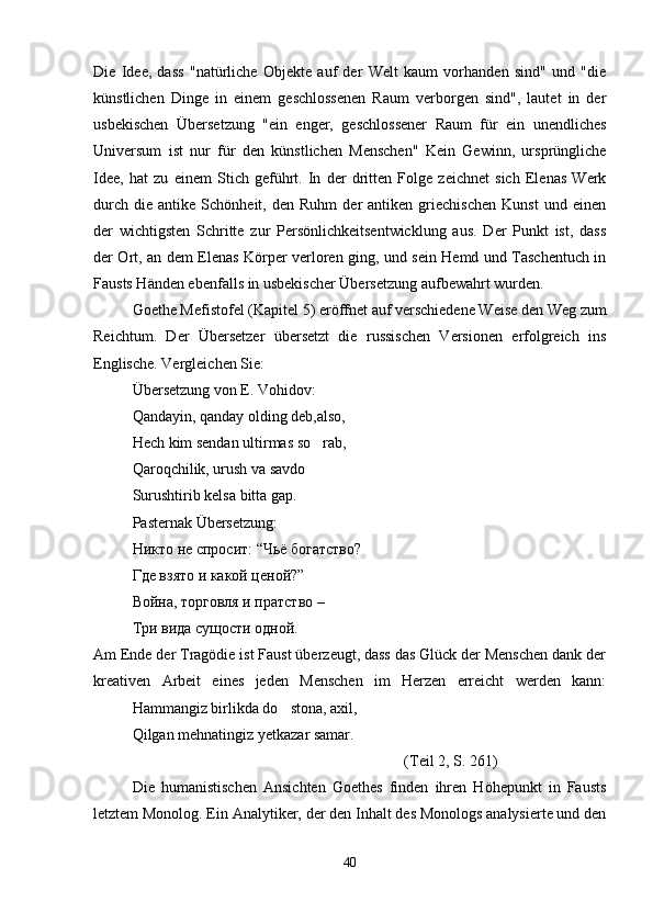Die   Idee,   dass   "natürliche   Objekte   auf   der   Welt   kaum   vorhanden   sind"   und   "die
künstlichen   Dinge   in   einem   geschlossenen   Raum   verborgen   sind",   lautet   in   der
usbekischen   Übersetzung   "ein   enger,   geschlossener   Raum   für   ein   unendliches
Universum   ist   nur   für   den   künstlichen   Menschen"   Kein   Gewinn,   ursprüngliche
Idee,   hat   zu   einem   Stich   geführt.   In   der   dritten   Folge   zeichnet   sich   Elenas   Werk
durch   die   antike  Schönheit,   den  Ruhm   der   antiken  griechischen   Kunst   und   einen
der   wichtigsten   Schritte   zur   Persönlichkeitsentwicklung   aus.   Der   Punkt   ist,   dass
der Ort, an dem Elenas Körper verloren ging, und sein Hemd und Taschentuch in
Fausts Händen ebenfalls in usbekischer Übersetzung aufbewahrt wurden.
Goethe Mefistofel (Kapitel 5) eröffnet auf verschiedene Weise den Weg zum
Reichtum.   Der   Übersetzer   übersetzt   die   russischen   Versionen   erfolgreich   ins
Englische. Vergleichen Sie:
Übersetzung von E. Vohidov:
Qandayin, qanday olding deb,also,
Hech kim sendan ultirmas so rab,
Qaroqchilik, urush va savdo   

Surushtirib kelsa bitta gap.
Pasternak  Ü bersetzung :
Никто не спросит: “Чьё богатство?
Где взято и какой ценой?”
Война, торговля и пратство –
Три вида сущости одной.
Am Ende der Tragödie ist Faust überzeugt, dass das Glück der Menschen dank der
kreativen   Arbeit   eines   jeden   Menschen   im   Herzen   erreicht   werden   kann:
Hammangiz birlikda do stona, axil,	

Qilgan mehnatingiz yetkazar samar.
(Teil 2, S. 261)
Die   humanistischen   Ansichten   Goethes   finden   ihren   Höhepunkt   in   Fausts
letztem Monolog. Ein Analytiker, der den Inhalt des Monologs analysierte und den
40 
