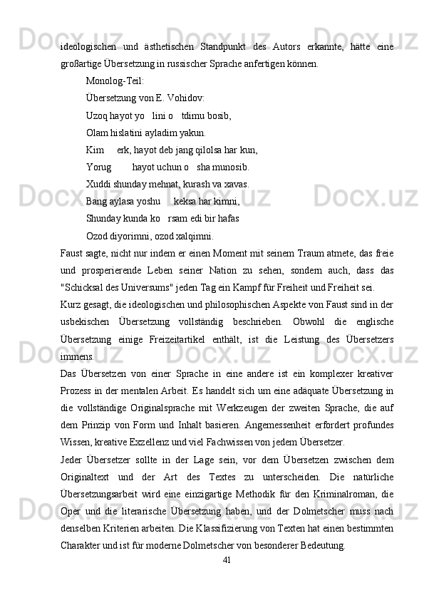 ideologischen   und   ästhetischen   Standpunkt   des   Autors   erkannte,   hätte   eine
großartige Übersetzung in russischer Sprache anfertigen können.
Monolog-Teil:
Übersetzung von E. Vohidov:
Uzoq hayot yo lini o tdimu bosib, 
Olam hislatini ayladim yakun.
Kim   erk, hayot deb jang qilolsa har kun,	

Yorug    hayot uchun o sha munosib.
  
Xuddi shunday mehnat, kurash va xavas.
Bang aylasa yoshu   keksa har kimni,	

Shunday kunda ko rsam edi bir hafas

Ozod diyorimni, ozod xalqimni.
Faust sagte, nicht nur indem er einen Moment mit seinem Traum atmete, das freie
und   prosperierende   Leben   seiner   Nation   zu   sehen,   sondern   auch,   dass   das
"Schicksal des Universums" jeden Tag ein Kampf für Freiheit und Freiheit sei.
Kurz gesagt, die ideologischen und philosophischen Aspekte von Faust sind in der
usbekischen   Übersetzung   vollständig   beschrieben.   Obwohl   die   englische
Übersetzung   einige   Freizeitartikel   enthält,   ist   die   Leistung   des   Übersetzers
immens.
Das   Übersetzen   von   einer   Sprache   in   eine   andere   ist   ein   komplexer   kreativer
Prozess in der mentalen Arbeit. Es handelt sich um eine adäquate Übersetzung in
die   vollständige   Originalsprache   mit   Werkzeugen   der   zweiten   Sprache,   die   auf
dem   Prinzip   von   Form   und   Inhalt   basieren.   Angemessenheit   erfordert   profundes
Wissen, kreative Exzellenz und viel Fachwissen von jedem Übersetzer.
Jeder   Übersetzer   sollte   in   der   Lage   sein,   vor   dem   Übersetzen   zwischen   dem
Originaltext   und   der   Art   des   Textes   zu   unterscheiden.   Die   natürliche
Übersetzungsarbeit   wird   eine   einzigartige   Methodik   für   den   Kriminalroman,   die
Oper   und   die   literarische   Übersetzung   haben,   und   der   Dolmetscher   muss   nach
denselben Kriterien arbeiten. Die Klassifizierung von Texten hat einen bestimmten
Charakter und ist für moderne Dolmetscher von besonderer Bedeutung.
41 