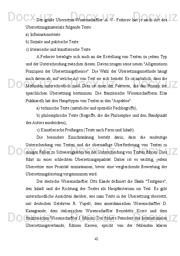 Der   große   Übersetzer-Wissenschaftler   A.   V.   Fedorov   hat   je   nach   Art   des
Übersetzungsmaterials folgende Texte:
a) Informationstexte
b) Soziale und politische Texte
c) literarische und künstlerische Texte
A.Fedorov beteiligte sich auch an der Erstellung von Texten zu jedem Typ
und der Unterscheidung zwischen diesen. Davon zeugen seine neuen "Allgemeinen
Prinzipien   der   Übersetzungstheorie".   Die   Wahl   der   Übersetzungsmethode   hängt
auch davon ab, auf welche Art von Text sie sich bezieht. Es ist natürlich, dass die
Methoden   unterschiedlich   sind.   Dies   ist   einer   der   Faktoren,   die   das   Prinzip   der
sprachlichen   Übersetzung   bestimmen.   Die   französische   Wissenschaftlerin   Elsa
Pukkiarelli hat drei Haupttypen von Texten in den "Aspektos":
a) technische Texte (natürliche und spezielle Fachbegriffe),
b)   philosophische  Texte  (Begriffe, die  die Philosophie  und  den Standpunkt
des Autors ausdrücken),
c) Künstlerische Prüfungen (Texte nach Form und Inhalt).
Die   besondere   Einschränkung   besteht   darin,   dass   die   eindeutige
Unterscheidung   von   Texten   und   die   übermäßige   Überforderung   von   Texten   in
einigen Fällen zu Schwierigkeiten bei der Unterscheidung von Texten führen. Dies
führt   zu   einer   schlechten   Übersetzungsqualität.   Daher   ist   es   wichtig,   jedem
Übersetzer   eine   Priorität   einzuräumen,   bevor   eine   vergleichende   Bewertung   der
Übersetzungsleistung vorgenommen wird.
Der   deutsche   Wissenschaftler   Otto   Kaade   definiert   die   Skala   "Textgenre",
den   Inhalt   und   die   Richtung   des   Textes   als   Hauptkriterium   im   Text.   Es   gibt
unterschiedliche  Ansichten  darüber, wie man Texte in der  Übersetzung übersetzt,
mit   deutschen   Gelehrten   R.   Yupelt,   dem   amerikanischen   Wissenschaftler   D.
Kasagrande,   dem   italienischen   Wissenschaftler   Benedetto   Krore   und   dem
französischen Wissenschaftler J. Münen. Der frühere Präsident des Internationalen
Übersetzungsverbands,   Edmon   Kareen,   spricht   von   der   fehlenden   klaren
42 