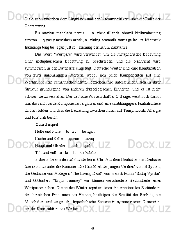 Diskussion zwischen dem Linguisten und den Literaturkritikern über die Rolle der
Übersetzung..
Bu   mazkur   maqolada   nemis     o zbek   tillarida   obrazli   birikmalarining 
sinxron   qiyosiy tasvirlash orqali, o zining semantik statusiga ko ra idiomatik	
  
frazalarga teng bo lgan juft so zlarning berilishini kuzatamiz.	
 
Das   Wort   "Wortpare"   wird   verwendet,   um   die   metaphorische   Bedeutung
einer   metaphorischen   Bedeutung   zu   beschreiben,   und   die   Nachricht   wird
symmetrisch in den Datensatz eingefügt. Deutsche Wörter sind eine Kombination
von   zwei   unabhängigen   Wörtern,   wobei   sich   beide   Komponenten   auf   eine
Wortgruppe,   ein   semantisches   Mittel,   beziehen.   Sie   unterscheiden   sich   in   ihrer
Struktur   grundlegend   von   anderen   frazeologischen   Einheiten,   und   es   ist   nicht
schwer, sie zu verstehen. Der deutsche Wissenschaftler O.Beagel weist auch darauf
hin, dass sich beide Komponenten ergänzen und eine unabhängigere, lexikalischere
Einheit bilden und dass die Beziehung zwischen ihnen auf Tonsymbolik, Allergie
und Rhetorik beruht.
 Zum Beispiel
Hulle und Fulle   to lib   toshgan	
  
Kuche und Keller   qozon   tovoq	
 
Haupt und Glieder   bosh   qosh
 
Toll und voll- to la   to kis kabilar.	
  
Insbesondere in den Jahrhunderten n. Chr. Aus dem Deutschen ins Deutsche
übersetzt, darunter die Romane "Die Krankheit der jungen Verdies" von IBGyoten,
die Gedichte von A.Zegers "The Living Dead" von Henrik Mann "Sadiq Vyriko"
und   G.Gunters   "Taqdir   Journey"   wir   können   verschiedene   Bestandteile   eines
Wortpaares sehen. Die beiden Wörter repräsentieren die emotionalen Zustände in
den   heroischen   Emotionen   des   Helden,   bestätigen   die   Realität   der   Realität,   die
Modalitäten   und   zeigen   die   hyperbolische   Sprache   in   symmetrischer   Dimension
bei der Konstruktion des Werkes.
43 