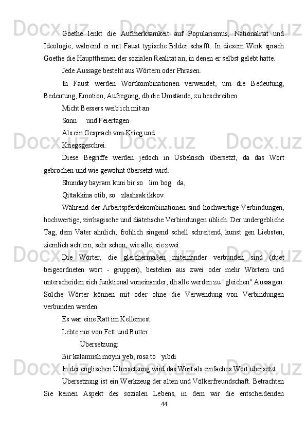 Goethe   lenkt   die   Aufmerksamkeit   auf   Popularismus,   Nationalität   und
Ideologie,   während   er   mit   Faust   typische   Bilder   schafft.   In   diesem   Werk   sprach
Goethe die Hauptthemen der sozialen Realität an, in denen er selbst gelebt hatte.
Jede Aussage besteht aus Wörtern oder Phrasen.
In   Faust   werden   Wortkombinationen   verwendet,   um   die   Bedeutung,
Bedeutung, Emotion, Aufregung, dh die Umstände, zu beschreiben.
Micht Bessers weib ich mit an
Sonn   und Feiertagen
Als ein Gesprach von Krieg und
Kriegsgeschrei.
Diese   Begriffe   werden   jedoch   in   Usbekisch   übersetzt,   da   das   Wort
gebrochen und wie gewohnt übersetzt wird.
Shunday bayram kuni bir so lim bog da,	
 
Qittakkina otib, so zlashsak ikkov.	

Während   der   Arbeitspferdekombinationen   sind   hochwertige   Verbindungen,
hochwertige, zirrhagische und diätetische Verbindungen üblich. Der undergebliche
Tag,   dem   Vater   ahnlich,   frohlich   singend   schell   schreitend,   kunst   gen   Liebsten,
ziemlich achtern, sehr schon, wie alle, sie zwei.
Die   Wörter,   die   gleichermaßen   miteinander   verbunden   sind   (duet
beigeordneten   wort   -   gruppen),   bestehen   aus   zwei   oder   mehr   Wörtern   und
unterscheiden sich funktional voneinander, dh alle werden zu "gleichen" Aussagen.
Solche   Wörter   können   mit   oder   ohne   die   Verwendung   von   Verbindungen
verbunden werden.
Es war eine Ratt im Kellernest
Lebte nur von Fett und Butter 
Übersetzung:
Bir kalamush moyni yeb, rosa to yibdi	

In der englischen Übersetzung wird das Wort als einfaches Wort übersetzt.
Übersetzung ist ein Werkzeug der alten und Völkerfreundschaft. Betrachten
Sie   keinen   Aspekt   des   sozialen   Lebens,   in   dem   wir   die   entscheidenden
44 
