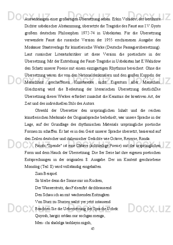 Auswirkungen einer großartigen Übersetzung sehen. Erkin Vohidov, der berühmte
Dichter usbekischer Abstammung, übersetzte die Tragödie des Faust aus I.V.Gyots
großem   deutschen   Philosophen   1972-74   in   Usbekistan.   Für   die   Übersetzung
verwendete   Faust   die   russische   Version   der   1955   erschienenen   Ausgabe   des
Moskauer Staatsverlags für künstlerische Werke (Deutsche Passagierübersetzung).
Laut   russischer   Literaturkritiker   ist   diese   Version   die   poetischste   in   der
Übersetzung. Mit der Entstehung der Faust-Tragödie in Usbekistan hat E.Wahidow
den Schatz unserer Poesie mit einem einzigartigen Rhythmus bereichert. Ohne die
Übersetzung wären die von den Nationaldenkmälern und den großen Kuppeln der
Menschheit   geschaffenen   Kunstwerke   nicht   Eigentum   aller   Menschen.
Gleichzeitig   wird   die   Bedeutung   der   literarischen   Übersetzung   deutlichDie
Übersetzung dieses Werkes erfordert zunächst die Kenntnis der kreativen Art, der
Zeit und des individuellen Stils des Autors.
Obwohl   der   Übersetzer   den   ursprünglichen   Inhalt   und   die   reichen
künstlerischen Merkmale der Originalsprache beibehielt, war unsere Sprache in der
Lage,   auf   der   Grundlage   des   rhythmischen   Materials   ursprüngliche   poetische
Formen zu schaffen. Er hat es in den Geist unserer Sprache übersetzt, basierend auf
den Zeilen deutscher und italienischer Gedichte wie Octave, Reverse, Ronda.
Fausts "Spende" ist eine Oktave (achtzeilige Poesie) mit der ursprünglichen
Form und dem Hauch der Übersetzung. Die 8er Serie hat ihre eigenen poetischen
Entsprechungen   in   der   originalen   8.   Ausgabe.   Der   im   Kontext   geschriebene
Monolog (Teil II) wird vollständig eingehalten.
Zum Beispiel:
So bleibe denn die Sonne mir im Rucken,
Der Wasserstrutz, das Felsenfirt dirchbrausend 
Den Schau ich an mit wachsenden Entzugken
Von Sturz zu Sturzen walzt yer jetzt intausend 
Beachten Sie die Uebersetzung der Sprache Uzbek:
Quyosh, hargiz ortdan nur sochgan menga,
Men- chi shalolga tashlayin nigoh, 
45 