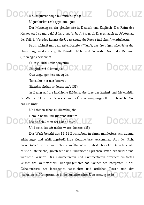 Ko z quvnar boqib bul turfa o yinga 
U gumburlar surib qoyalarni, gox   	

Der   Monolog   ist   der   gleiche   wie   in   Deutsch   und   Englisch.   Der   Reim   des
Kurses wird streng befolgt (a, b, a), (a, b, c), (v, g, c). Dies ist auch in Usbekistan
der Fall. E. Vohidov konnte die Übersetzung der Poesie in Zukunft wiederholen.
Faust schließt mit dem ersten Kapitel ("Tun"), das die trügerische Natur der
Umgebung,   in   der   der   große   Künstler   lebte,   und   die   wahre   Natur   der   Religion
(Theologie) beschreibt.
O n yildirki kechar hayotim 	

Shogirdlarni aldamoq ila.
Gox ungu, gox ters saboq ila.
Taxsil ko rar ular besavob	

Shundan chekar vijdonim azob (31)
In   Bezug   auf   die   kirchliche   Bildung,   die   Idee   der   Einheit   und   Materialität
der Welt sind Goethes Ideen auch in der Übersetzung originell. Bitte beachten Sie
das Original:
Und ziehen schon an die zehn jahr
Herauf, herab und guer und krumm
Meine Schuler an der Nase herum   	

Und sche, das wir nichts wissen konnen (28)
Das Werk besteht  aus 12111 Buchstaben,  in denen mindestens  achttausend
erklärungs-   und   erklärungsbedürftige   Kommentare   vorkommen.   Aus   der   Sicht
dieser Arbeit ist der zweite Teil vom Übersetzer perfekt übersetzt. Denn hier gibt
es   viele   lateinische,   griechische   und   italienische   Sprachen   sowie   historische   und
weltliche   Begriffe.   Das   Kommentieren   und   Kommentieren   erfordert   ein   tiefes
Wissen   des   Dolmetschers.   Hier   spiegelt   sich   das   Können   des   Interpreten   in   den
Geheimnissen   der   klassischen   westlichen   und   östlichen   Poesie   und   der
lexikalischen Kompensation in der künstlerischen Übersetzung wider.
46 