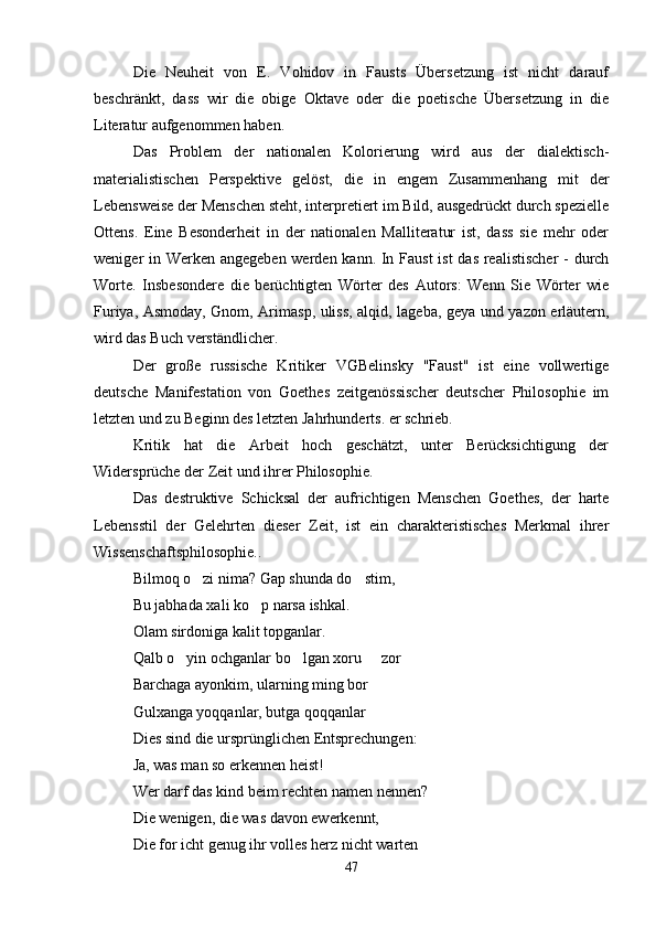 Die   Neuheit   von   E.   Vohidov   in   Fausts   Übersetzung   ist   nicht   darauf
beschränkt,   dass   wir   die   obige   Oktave   oder   die   poetische   Übersetzung   in   die
Literatur aufgenommen haben.
Das   Problem   der   nationalen   Kolorierung   wird   aus   der   dialektisch-
materialistischen   Perspektive   gelöst,   die   in   engem   Zusammenhang   mit   der
Lebensweise der Menschen steht, interpretiert im Bild, ausgedrückt durch spezielle
Ottens.   Eine   Besonderheit   in   der   nationalen   Malliteratur   ist,   dass   sie   mehr   oder
weniger in Werken angegeben werden kann. In Faust  ist das realistischer  - durch
Worte.   Insbesondere   die   berüchtigten   Wörter   des   Autors:   Wenn   Sie   Wörter   wie
Furiya, Asmoday, Gnom, Arimasp, uliss, alqid, lageba, geya und yazon erläutern,
wird das Buch verständlicher.
Der   große   russische   Kritiker   VGBelinsky   "Faust"   ist   eine   vollwertige
deutsche   Manifestation   von   Goethes   zeitgenössischer   deutscher   Philosophie   im
letzten und zu Beginn des letzten Jahrhunderts. er schrieb.
Kritik   hat   die   Arbeit   hoch   geschätzt,   unter   Berücksichtigung   der
Widersprüche der Zeit und ihrer Philosophie.
Das   destruktive   Schicksal   der   aufrichtigen   Menschen   Goethes,   der   harte
Lebensstil   der   Gelehrten   dieser   Zeit,   ist   ein   charakteristisches   Merkmal   ihrer
Wissenschaftsphilosophie..
Bilmoq o zi nima? Gap shunda do stim, 
Bu jabhada xali ko p narsa ishkal.	

Olam sirdoniga kalit topganlar.
Qalb o yin ochganlar bo lgan xoru   zor	
  
Barchaga ayonkim, ularning ming bor
Gulxanga yoqqanlar, butga qoqqanlar
Dies sind die ursprünglichen Entsprechungen:
Ja, was man so erkennen heist!
Wer darf das kind beim rechten namen nennen?
Die wenigen, die was davon ewerkennt,
Die for icht genug ihr volles herz nicht warten
47 