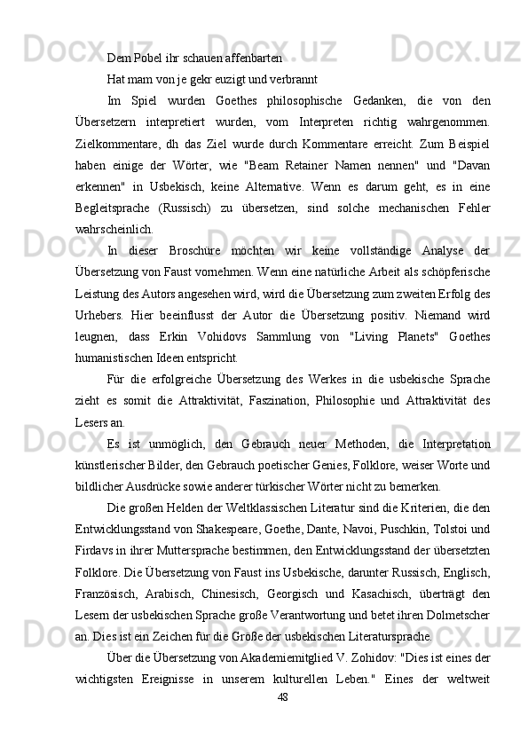 Dem Pobel ihr schauen affenbarten
Hat mam von je gekr euzigt und verbrannt    
Im   Spiel   wurden   Goethes   philosophische   Gedanken,   die   von   den
Übersetzern   interpretiert   wurden,   vom   Interpreten   richtig   wahrgenommen.
Zielkommentare,   dh   das   Ziel   wurde   durch   Kommentare   erreicht.   Zum   Beispiel
haben   einige   der   Wörter,   wie   "Beam   Retainer   Namen   nennen"   und   "Davan
erkennen"   in   Usbekisch,   keine   Alternative.   Wenn   es   darum   geht,   es   in   eine
Begleitsprache   (Russisch)   zu   übersetzen,   sind   solche   mechanischen   Fehler
wahrscheinlich.
In   dieser   Broschüre   möchten   wir   keine   vollständige   Analyse   der
Übersetzung von Faust vornehmen. Wenn eine natürliche Arbeit als schöpferische
Leistung des Autors angesehen wird, wird die Übersetzung zum zweiten Erfolg des
Urhebers.   Hier   beeinflusst   der   Autor   die   Übersetzung   positiv.   Niemand   wird
leugnen,   dass   Erkin   Vohidovs   Sammlung   von   "Living   Planets"   Goethes
humanistischen Ideen entspricht.
Für   die   erfolgreiche   Übersetzung   des   Werkes   in   die   usbekische   Sprache
zieht   es   somit   die   Attraktivität,   Faszination,   Philosophie   und   Attraktivität   des
Lesers an.
Es   ist   unmöglich,   den   Gebrauch   neuer   Methoden,   die   Interpretation
künstlerischer Bilder, den Gebrauch poetischer Genies, Folklore, weiser Worte und
bildlicher Ausdrücke sowie anderer türkischer Wörter nicht zu bemerken.
Die großen Helden der Weltklassischen Literatur sind die Kriterien, die den
Entwicklungsstand von Shakespeare, Goethe, Dante, Navoi, Puschkin, Tolstoi und
Firdavs in ihrer Muttersprache bestimmen, den Entwicklungsstand der übersetzten
Folklore. Die Übersetzung von Faust ins Usbekische, darunter Russisch, Englisch,
Französisch,   Arabisch,   Chinesisch,   Georgisch   und   Kasachisch,   überträgt   den
Lesern der usbekischen Sprache große Verantwortung und betet ihren Dolmetscher
an. Dies ist ein Zeichen für die Größe der usbekischen Literatursprache.
Über die Übersetzung von Akademiemitglied V. Zohidov: "Dies ist eines der
wichtigsten   Ereignisse   in   unserem   kulturellen   Leben."   Eines   der   weltweit
48 