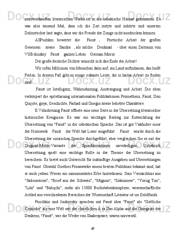 meistverkauften   literarischen   Werke   ist   in   die   usbekische   Heimat   gekommen.   Es
war   also   tausend   Mal,   dass   ich   die   Zeit   nutzte   und   zuhörte   und   unserem
Dolmetscher laut sagte, dass wir die Freude der Zunge nicht ausdrücken können.
ASPushkin   bewertet   die   Faust ,   Poetische   Arbeit   der   großen  
Gewissen  sowie  Sandra , als solche  Denkmal  - über einen Zeitraum von	
    
VGBelinskiy  Faust  ganzes Leben  German Mirror  .	
   
Der große deutsche Dichter wünscht sich das Ende der Arbeit!
Wir rufen Millionen von Menschen dazu auf, ein Land aufzubauen, das heißt
Perlen. In diesem Fall gibt es einige riskante Leute, die in harter Arbeit zu finden
sind.
  Faust   ist   Intelligenz,   Wahrnehmung,   Anstrengung   und   Arbeit.   Die   oben
verkörpert die epitetlarning internationalen Publikationen Prometheus, Faust, Don
Quijote, goya, Geschichte, Farhad und Onegin sowie beliebte Charaktere.
E.Vohidovning Faust öffnete eine neue Seite in der Übersetzung literarischer
historischer   Ereignisse.   Es   war   ein   wichtiger   Beitrag   zur   Entwicklung   der
Übersetzung von "Faust" in der usbekischen  Sprache. Das ist gut Vakhidov einer
der Hornwerk  Faust  der Welt hat Leser eingeführt.  Faust  wurde durch die
   
Übersetzung der russischen Sprache durchgeführt, aber vergleichen Sie es mit der
Original-Motor-Variante   der   Sprachkenntnisse   navotarligini,   Usbekisch
Übersetzung   spielt   eine   wichtige   Rolle   in   der   Theorie   der   Übersetzung   zu
bereichern.   Es bietet auch Unterricht für zukünftige Ausgaben und Übersetzungen
von Faust. Obwohl Goethes Prosawerke einem breiten Publikum bekannt sind, hat
er auch jedem Wesen ein monumentales Erbe hinterlassen. Sein Vermächtnis aus
"Italienreisen",   "Brief   aus   der   Schweiz",   "Mignon",   "Sokinmeer",   "Yorug   Tun",
"Lila"   und   "Baliqchi",   mehr   als   15000   Buchstabenkomplexe,   wissenschaftliche
Artikel aus verschiedenen Bereichen der Wissenschaft Literatur ist im Goldfonds.
Puschkin   und   Juukovsky   sprachen   mit   Faust   über   "Faust"   als   "Göttliche
Komödie" als eine Welt seit der christlichen Ä   ra Das Alpha und die Omegasie des
Denkens, "Faust", wie die Werke von Shakespeare, waren universell.
49 