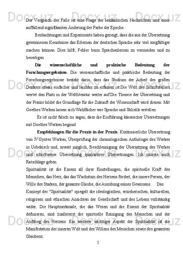 Der   Vergleich   des   Falls   ist   eine   Frage   der   lexikalischen   Nachrichten   und   einer
auffallend signifikanten Änderung der Farbe der Epoche.
Beobachtungen und Experimente haben gezeigt, dass die aus der Übersetzung
gewonnenen Kenntnisse das Erlernen der deutschen Sprache sehr viel sorgfältiger
machen   können.   Dies   hilft,   Fehler   beim   Sprachenlernen   zu   vermeiden   und   zu
beseitigen.
Die   wissenschaftliche   und   praktische   Bedeutung   der
Forschungsergebnisse.   Die   wissenschaftliche   und   praktische   Bedeutung   der
Forschungsergebnisse   besteht   darin,   dass   das   Studium   der   Arbeit   des   großen
Denkers   etwas   einfacher   und   leichter   zu   erfassen   ist.Die   Welt   des   Schriftstellers
wertet  den  Platz in  der   Weltliteratur   weiter  auf.Die  Theorie der   Übersetzung   und
der Praxis bildet die Grundlage für die Zukunft der Wissenschaft wird dienen. Mit
Goethes Werken lassen sich Wahlfächer wie Sprache und Stilistik erstellen.
Es ist nicht falsch zu sagen, dass die Einführung klassischer Übersetzungen
mit Goethes Werken beginnt
Empfehlungen für die Praxis in der Praxis.   Kontinuierliche Übersetzung
von IVGyotes Werken, Überprüfung der chronologischen Anthologie des Werkes
in   Usbekisch   und,   soweit   möglich,   Beschleunigung   der   Übersetzung   des   Werkes
und   schrittweise   Übersetzung   qualitativer   Übersetzungen.   Ich   musste   auch
Ratschläge geben.
Spiritualität   ist   die   Essenz   all   ihrer   Einstellungen,   die   spirituelle   Kraft   des
Menschen, das Herz, das das Wachstum des Herzens fördert, die innere Person, der
Wille des Starken, der gesamte Glaube, die Ausübung seines Gewissens. Das
Konzept  der  "Spiritualität" spiegelt  die ideologischen,  erzieherischen,  kulturellen,
religiösen   und   ethischen   Ansichten   der   Gesellschaft   und   des   Lebens   vollständig
wider.   Die   Hauptmerkmale,   die   das   Wesen   und   die   Essenz   der   Spiritualität
definieren,   sind   zuallererst   die   spirituelle   Reinigung   des   Menschen   und   der
Aufstieg   des   Herzens.   Ein   weiterer   wichtiger   Aspekt   der   Spiritualität   ist   die
Manifestation der inneren Welt und des Willens des Menschen sowie des gesamten
Glaubens.
5 