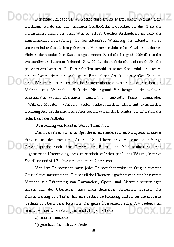 Der große Philosoph I. W. Goethe starb am 26. März 1832 in Weimar. Sein
Leichnam   wurde   auf   dem   heutigen   Goethe-Schiller-Friedhof   in   das   Grab   des
ehemaligen   Fürsten   der   Stadt   Weimar   gelegt.   Goethes   Archäologie   ist   dank   der
künstlerischen   Übersetzung,   die   das   interaktive   Werkzeug   der   Literatur   ist,   zu
unserem kulturellen Leben gekommen. Vor einigen Jahren hat Faust einen starken
Platz in der usbekischen Szene eingenommen. Er ist als der große Künstler in der
weltberühmten   Literatur   bekannt.   Sowohl   für   den   usbekischen   als   auch   für   alle
progressiven   Leser   ist   Goethes   Schaffen   sowohl   in   seiner   Kreativität   als   auch   in
seinem   Leben   eines   der   wichtigsten.   Beispiellose   Aspekte   des   großen   Dichters,
seine   Werke,   die   in   die   usbekische   Sprache   übersetzt   werden   sollen,   machen   die
Mehrheit   aus.   Vielmehr   Ruft   den   Hintergrund   Berlihengen   der   weltweit 
bekanntesten   Werke,   Drammen   Egmont ,   Tarkvatto   Tasso   drammalari	
   
William   Meyster   -Trilogie,   voller   philosophischen   Ideen   mit   dynamischer	
 
Dichtung Auf usbekische Übersetzer warten Werke der Literatur, der Literatur, der
Schrift und der Ästhetik.
Übersetzung von Faust in Words Translation
Das Übersetzen von einer Sprache in eine andere ist ein komplexer kreativer
Prozess   in   der   mentalen   Arbeit.   Die   Übersetzung   in   eine   vollständige
Originalsprache   nach   dem   Prinzip   der   Form-   und   Inhaltseinheit   ist   eine
angemessene   Übersetzung.   Angemessenheit   erfordert   profundes   Wissen,   kreative
Exzellenz und viel Fachwissen von jedem Übersetzer.
Vor   dem   Dolmetschen   muss   jeder   Dolmetscher   zwischen   Originaltext   und
Originaltext unterscheiden. Die natürliche Übersetzungsarbeit wird eine bestimmte
Methode   zur   Erkennung   von   Romancier-,   Opern-   und   Literaturübersetzungen
haben,   und   der   Übersetzer   muss   nach   demselben   Kriterium   arbeiten.   Die
Klassifizierung   von  Texten  hat   eine   bestimmte   Richtung   und  ist   für   die  moderne
Technik von besonderer Relevanz.   Der große Übersetzerforscher A.V.Fedorov hat
je nach Art des Übersetzungsmaterials folgende Texte:
a) Informationstexte,
b) gesellschaftspolitische Texte,
50 