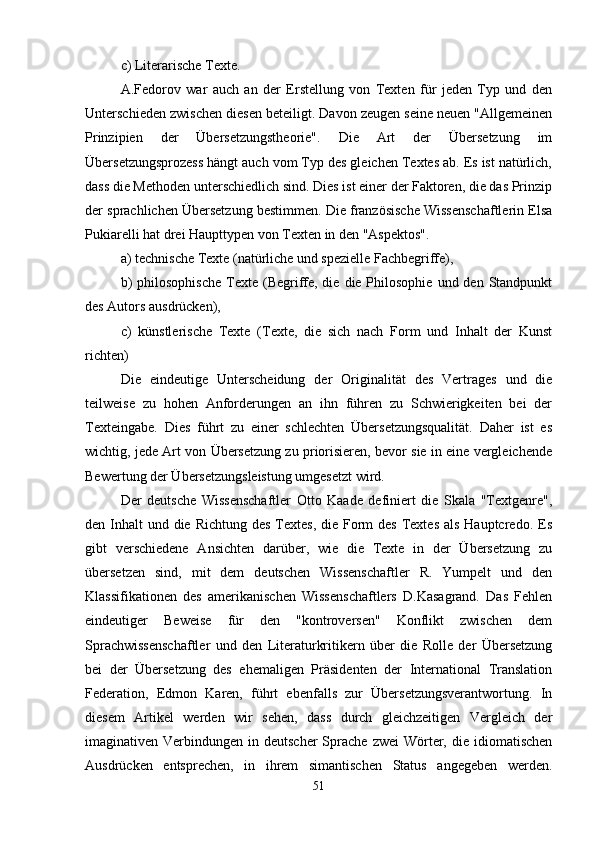 c) Literarische Texte.
A.Fedorov   war   auch   an   der   Erstellung   von   Texten   für   jeden   Typ   und   den
Unterschieden zwischen diesen beteiligt. Davon zeugen seine neuen "Allgemeinen
Prinzipien   der   Übersetzungstheorie".   Die   Art   der   Übersetzung   im
Übersetzungsprozess hängt auch vom Typ des gleichen Textes ab. Es ist natürlich,
dass die Methoden unterschiedlich sind. Dies ist einer der Faktoren, die das Prinzip
der sprachlichen Übersetzung bestimmen. Die französische Wissenschaftlerin Elsa
Pukiarelli hat drei Haupttypen von Texten in den "Aspektos".
a) technische Texte (natürliche und spezielle Fachbegriffe),
b)   philosophische  Texte  (Begriffe, die  die Philosophie  und  den Standpunkt
des Autors ausdrücken),
c)   künstlerische   Texte   (Texte,   die   sich   nach   Form   und   Inhalt   der   Kunst
richten)
Die   eindeutige   Unterscheidung   der   Originalität   des   Vertrages   und   die
teilweise   zu   hohen   Anforderungen   an   ihn   führen   zu   Schwierigkeiten   bei   der
Texteingabe.   Dies   führt   zu   einer   schlechten   Übersetzungsqualität.   Daher   ist   es
wichtig, jede Art von Übersetzung zu priorisieren, bevor sie in eine vergleichende
Bewertung der Übersetzungsleistung umgesetzt wird.
Der   deutsche   Wissenschaftler   Otto   Kaade   definiert   die   Skala   "Textgenre",
den Inhalt  und die  Richtung des  Textes,  die Form  des  Textes als  Hauptcredo. Es
gibt   verschiedene   Ansichten   darüber,   wie   die   Texte   in   der   Übersetzung   zu
übersetzen   sind,   mit   dem   deutschen   Wissenschaftler   R.   Yumpelt   und   den
Klassifikationen   des   amerikanischen   Wissenschaftlers   D.Kasagrand.   Das   Fehlen
eindeutiger   Beweise   für   den   "kontroversen"   Konflikt   zwischen   dem
Sprachwissenschaftler   und   den   Literaturkritikern   über   die   Rolle   der   Übersetzung
bei   der   Übersetzung   des   ehemaligen   Präsidenten   der   International   Translation
Federation,   Edmon   Karen,   führt   ebenfalls   zur   Übersetzungsverantwortung.   In
diesem   Artikel   werden   wir   sehen,   dass   durch   gleichzeitigen   Vergleich   der
imaginativen Verbindungen  in deutscher  Sprache  zwei  Wörter, die  idiomatischen
Ausdrücken   entsprechen,   in   ihrem   simantischen   Status   angegeben   werden.
51 