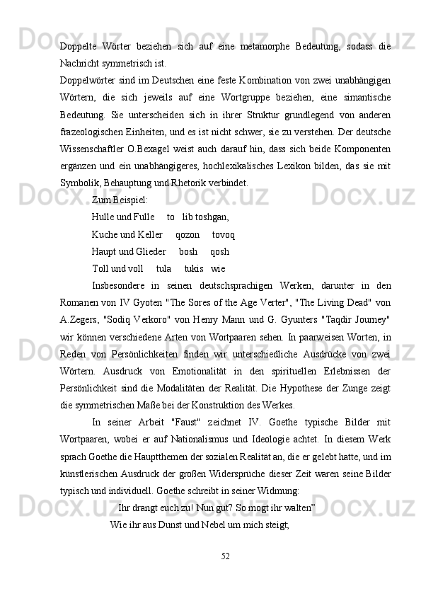 Doppelte   Wörter   beziehen   sich   auf   eine   metamorphe   Bedeutung,   sodass   die
Nachricht symmetrisch ist.
Doppelwörter  sind im Deutschen eine feste Kombination von zwei  unabhängigen
Wörtern,   die   sich   jeweils   auf   eine   Wortgruppe   beziehen,   eine   simantische
Bedeutung.   Sie   unterscheiden   sich   in   ihrer   Struktur   grundlegend   von   anderen
frazeologischen Einheiten, und es ist nicht schwer, sie zu verstehen. Der deutsche
Wissenschaftler   O.Bexagel   weist   auch   darauf   hin,   dass   sich   beide   Komponenten
ergänzen   und   ein   unabhängigeres,   hochlexikalisches   Lexikon   bilden,   das   sie   mit
Symbolik, Behauptung und Rhetorik verbindet.
Zum Beispiel:
Hulle und Fulle   to lib toshgan, 
Kuche und Keller   qozon   tovoq   	
 
Haupt und Glieder   bosh   qosh
 
Toll und voll   tula   tukis	
  wie
Insbesondere   in   seinen   deutschsprachigen   Werken,   darunter   in   den
Romanen von IV Gyoten "The Sores of the Age Verter", "The Living Dead" von
A.Zegers,   "Sodiq   Verkoro"   von   Henry   Mann   und   G.   Gyunters   "Taqdir   Journey"
wir   können  verschiedene   Arten  von  Wortpaaren  sehen.  In paarweisen   Worten,  in
Reden   von   Persönlichkeiten   finden   wir   unterschiedliche   Ausdrücke   von   zwei
Wörtern.   Ausdruck   von   Emotionalität   in   den   spirituellen   Erlebnissen   der
Persönlichkeit   sind   die   Modalitäten   der   Realität.   Die   Hypothese   der   Zunge   zeigt
die symmetrischen Maße bei der Konstruktion des Werkes.
In   seiner   Arbeit   "Faust"   zeichnet   IV.   Goethe   typische   Bilder   mit
Wortpaaren,   wobei   er   auf   Nationalismus   und   Ideologie   achtet.   In   diesem   Werk
sprach Goethe die Hauptthemen der sozialen Realität an, die er gelebt hatte, und im
künstlerischen Ausdruck der großen Widersprüche dieser  Zeit waren seine Bilder
typisch und individuell. Goethe schreibt in seiner Widmung:
Ihr drangt euch zu! Nun gut? So mogt ihr walten”	

Wie ihr aus Dunst und Nebel um mich steigt;
52 