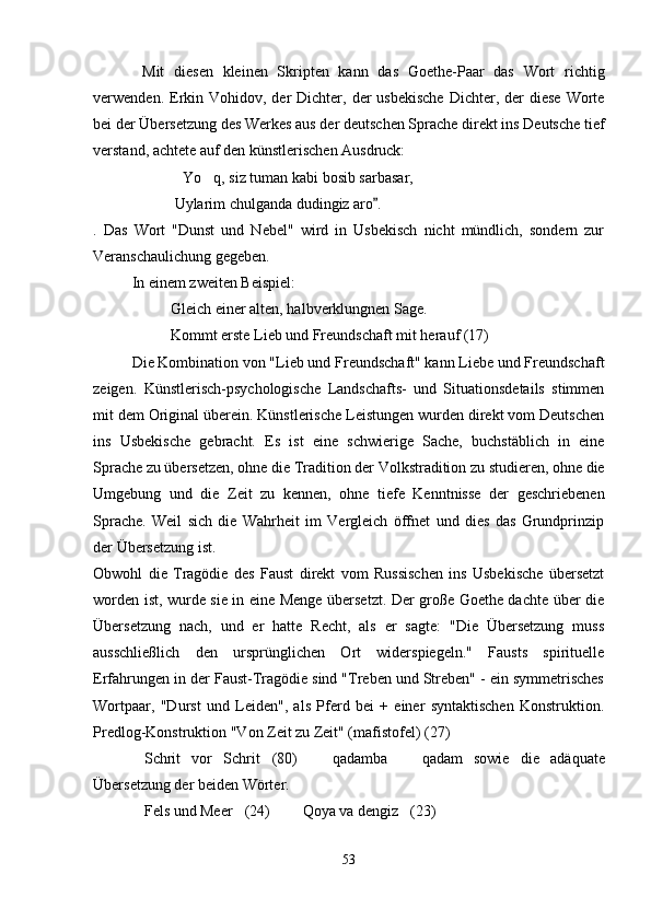 Mit   diesen   kleinen   Skripten   kann   das   Goethe-Paar   das   Wort   richtig
verwenden. Erkin  Vohidov, der   Dichter, der  usbekische  Dichter,  der   diese  Worte
bei der Übersetzung des Werkes aus der deutschen Sprache direkt ins Deutsche tief
verstand, achtete auf den künstlerischen Ausdruck:
Yo q, siz tuman kabi bosib sarbasar, 
 Uylarim chulganda dudingiz aro .	

.   Das   Wort   "Dunst   und   Nebel"   wird   in   Usbekisch   nicht   mündlich,   sondern   zur
Veranschaulichung gegeben.
In einem zweiten Beispiel:
Gleich einer alten, halbverklungnen Sage.
Kommt erste Lieb und Freundschaft mit herauf (17)
Die Kombination von "Lieb und Freundschaft" kann Liebe und Freundschaft
zeigen.   Künstlerisch-psychologische   Landschafts-   und   Situationsdetails   stimmen
mit dem Original überein. Künstlerische Leistungen wurden direkt vom Deutschen
ins   Usbekische   gebracht.   Es   ist   eine   schwierige   Sache,   buchstäblich   in   eine
Sprache zu übersetzen, ohne die Tradition der Volkstradition zu studieren, ohne die
Umgebung   und   die   Zeit   zu   kennen,   ohne   tiefe   Kenntnisse   der   geschriebenen
Sprache.   Weil   sich   die   Wahrheit   im   Vergleich   öffnet   und   dies   das   Grundprinzip
der Übersetzung ist.
Obwohl   die   Tragödie   des   Faust   direkt   vom   Russischen   ins   Usbekische   übersetzt
worden ist, wurde sie in eine Menge übersetzt. Der große Goethe dachte über die
Übersetzung   nach,   und   er   hatte   Recht,   als   er   sagte:   "Die   Übersetzung   muss
ausschließlich   den   ursprünglichen   Ort   widerspiegeln."   Fausts   spirituelle
Erfahrungen in der Faust-Tragödie sind "Treben und Streben" - ein symmetrisches
Wortpaar,   "Durst   und   Leiden",   als   Pferd   bei   +   einer   syntaktischen   Konstruktion.
Predlog-Konstruktion "Von Zeit zu Zeit" (mafistofel) (27)
Schrit   vor   Schrit (80)     qadamba     qadam	
      sowie   die   adäquate
Übersetzung der beiden Wörter.
Fels und Meer (24)    Qoya va dengiz (23)
    
53 