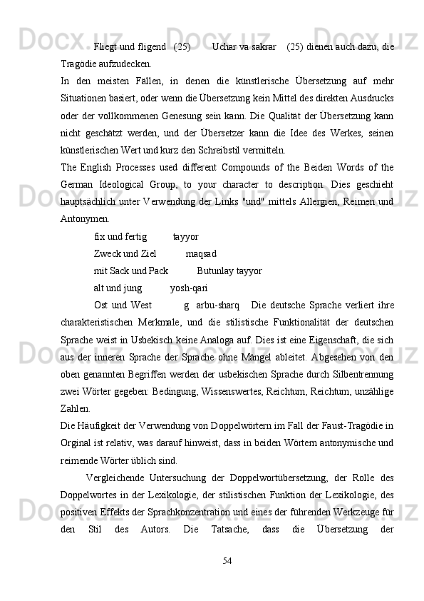 Fliegt und fligend (25)    Uchar va sakrar       (25) dienen auch dazu, die
Tragödie aufzudecken.
In   den   meisten   Fällen,   in   denen   die   künstlerische   Übersetzung   auf   mehr
Situationen basiert, oder wenn die Übersetzung kein Mittel des direkten Ausdrucks
oder   der   vollkommenen   Genesung   sein   kann.   Die   Qualität   der   Übersetzung   kann
nicht   geschätzt   werden,   und   der   Übersetzer   kann   die   Idee   des   Werkes,   seinen
künstlerischen Wert und kurz den Schreibstil vermitteln.
The   English   Processes   used   different   Compounds   of   the   Beiden   Words   of   the
German   Ideological   Group,   to   your   character   to   description.   Dies   geschieht
hauptsächlich   unter   Verwendung   der   Links   "und"   mittels   Allergien,   Reimen   und
Antonymen.
fix und fertig   tayyor
   
Zweck und Ziel     maqsad
    
mit Sack und Pack     Butunlay tayyor
    
alt und jung     yosh-qari
    
Ost   und   West     g arbu-sharq
        Die   deutsche   Sprache   verliert   ihre
charakteristischen   Merkmale,   und   die   stilistische   Funktionalität   der   deutschen
Sprache weist in Usbekisch keine Analoga auf. Dies ist eine Eigenschaft, die sich
aus   der   inneren   Sprache   der   Sprache   ohne   Mängel   ableitet.   Abgesehen   von   den
oben genannten Begriffen werden der  usbekischen  Sprache  durch  Silbentrennung
zwei Wörter gegeben: Bedingung, Wissenswertes, Reichtum, Reichtum, unzählige
Zahlen.
Die Häufigkeit der Verwendung von Doppelwörtern im Fall der Faust-Tragödie in
Orginal ist relativ, was darauf hinweist, dass in beiden Wörtern antonymische und
reimende Wörter üblich sind.
Vergleichende   Untersuchung   der   Doppelwortübersetzung,   der   Rolle   des
Doppelwortes   in   der   Lexikologie,   der   stilistischen   Funktion   der   Lexikologie,   des
positiven Effekts der Sprachkonzentration und eines der führenden Werkzeuge für
den   Stil   des   Autors.   Die   Tatsache,   dass   die   Übersetzung   der
54 