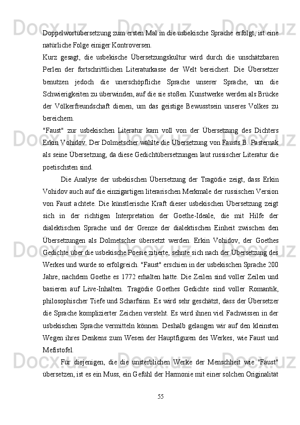 Doppelwortübersetzung zum ersten Mal in die usbekische Sprache erfolgt, ist eine
natürliche Folge einiger Kontroversen.
Kurz   gesagt,   die   usbekische   Übersetzungskultur   wird   durch   die   unschätzbaren
Perlen   der   fortschrittlichen   Literaturkasse   der   Welt   bereichert.   Die   Übersetzer
benutzen   jedoch   die   unerschöpfliche   Sprache   unserer   Sprache,   um   die
Schwierigkeiten zu überwinden, auf die sie stoßen. Kunstwerke werden als Brücke
der   Völkerfreundschaft   dienen,   um   das   geistige   Bewusstsein   unseres   Volkes   zu
bereichern.
"Faust"   zur   usbekischen   Literatur   kam   voll   von   der   Übersetzung   des   Dichters
Erkin Vohidov. Der Dolmetscher wählte die Übersetzung von Fausts B. Pasternak
als seine Übersetzung, da diese Gedichtübersetzungen laut russischer Literatur die
poetischsten sind.
Die   Analyse   der   usbekischen   Übersetzung   der   Tragödie   zeigt,   dass   Erkin
Vohidov auch auf die einzigartigen literarischen Merkmale der russischen Version
von   Faust   achtete.   Die   künstlerische   Kraft   dieser   usbekischen   Übersetzung   zeigt
sich   in   der   richtigen   Interpretation   der   Goethe-Ideale,   die   mit   Hilfe   der
dialektischen   Sprache   und   der   Grenze   der   dialektischen   Einheit   zwischen   den
Übersetzungen   als   Dolmetscher   übersetzt   werden.   Erkin   Vohidov,   der   Goethes
Gedichte über die usbekische Poesie zitierte, sehnte sich nach der Übersetzung des
Werkes und wurde so erfolgreich. "Faust" erschien in der usbekischen Sprache 200
Jahre,  nachdem   Goethe es   1772 erhalten  hatte. Die  Zeilen  sind  voller  Zeilen und
basieren   auf   Live-Inhalten.   Tragödie   Goethes   Gedichte   sind   voller   Romantik,
philosophischer Tiefe und Scharfsinn. Es wird sehr geschätzt, dass der Übersetzer
die Sprache komplizierter Zeichen versteht. Es wird ihnen viel Fachwissen in der
usbekischen   Sprache   vermitteln   können.   Deshalb   gelangen   wir   auf   den   kleinsten
Wegen   ihres   Denkens   zum   Wesen   der   Hauptfiguren   des   Werkes,   wie   Faust   und
Mefistofel.
Für   diejenigen,   die   die   unsterblichen   Werke   der   Menschheit   wie   "Faust"
übersetzen, ist es ein Muss, ein Gefühl der Harmonie mit einer solchen Originalität
55 