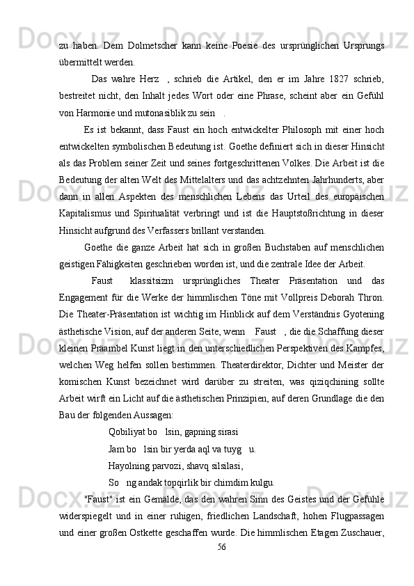 zu   haben.   Dem   Dolmetscher   kann   keine   Poesie   des   ursprünglichen   Ursprungs
übermittelt werden. 
Das   wahre   Herz ,   schrieb   die   Artikel,   den   er   im   Jahre   1827   schrieb, 
bestreitet   nicht,   den   Inhalt   jedes   Wort   oder   eine   Phrase,   scheint   aber   ein   Gefühl
von Harmonie und mutonasiblik zu sein .	

Es   ist   bekannt,   dass   Faust   ein   hoch   entwickelter   Philosoph   mit   einer   hoch
entwickelten symbolischen Bedeutung ist. Goethe definiert sich in dieser Hinsicht
als das Problem seiner Zeit und seines fortgeschrittenen Volkes. Die Arbeit ist die
Bedeutung der alten Welt des Mittelalters und das achtzehnten Jahrhunderts, aber
dann   in   allen   Aspekten   des   menschlichen   Lebens   das   Urteil   des   europäischen
Kapitalismus   und   Spiritualität   verbringt   und   ist   die   Hauptstoßrichtung   in   dieser
Hinsicht aufgrund des Verfassers brillant verstanden.
Goethe   die   ganze   Arbeit   hat   sich   in   großen   Buchstaben   auf   menschlichen
geistigen Fähigkeiten geschrieben worden ist, und die zentrale Idee der Arbeit.
Faust   klassitsizm   ursprüngliches   Theater   Präsentation   und   das	
 
Engagement   für   die   Werke   der   himmlischen   Töne   mit   Vollpreis   Deborah   Thron.
Die Theater-Präsentation ist  wichtig im  Hinblick auf  dem Verständnis  Gyotening
ästhetische Vision, auf der anderen Seite, wenn  Faust , die die Schaffung dieser	
 
kleinen Präambel Kunst liegt in den unterschiedlichen Perspektiven des Kampfes,
welchen   Weg   helfen   sollen   bestimmen.   Theaterdirektor,   Dichter   und   Meister   der
komischen   Kunst   bezeichnet   wird   darüber   zu   streiten,   was   qiziqchining   sollte
Arbeit wirft ein Licht auf die ästhetischen Prinzipien, auf deren Grundlage die den
Bau der folgenden Aussagen:
Qobiliyat bo lsin, gapning sirasi 	

Jam bo lsin bir yerda aql va tuyg u.	
 
Hayolning parvozi, shavq silsilasi,
So ng andak topqirlik bir chimdim kulgu.	

"Faust" ist ein Gemälde, das den wahren Sinn des Geistes und der Gefühle
widerspiegelt   und   in   einer   ruhigen,   friedlichen   Landschaft,   hohen   Flugpassagen
und einer großen Ostkette geschaffen wurde. Die himmlischen Etagen Zuschauer,
56 