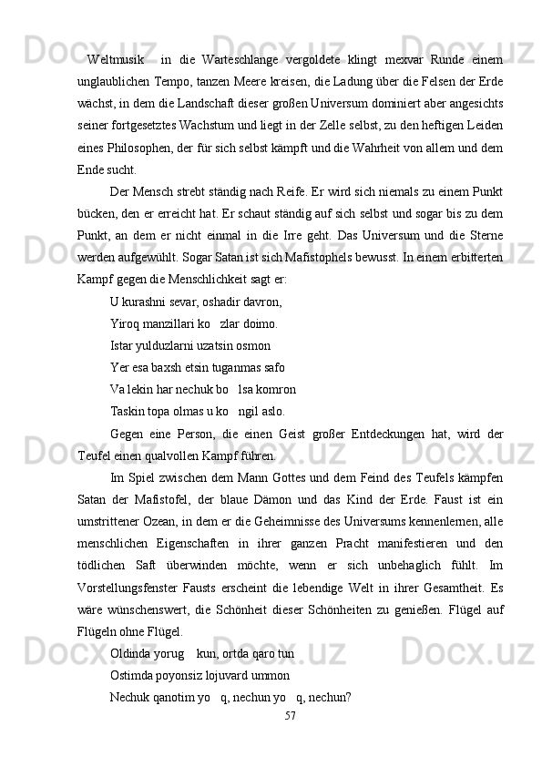 Weltmusik   in   die   Warteschlange   vergoldete   klingt   mexvar   Runde   einem 
unglaublichen Tempo, tanzen Meere kreisen, die Ladung über die Felsen der Erde
wächst, in dem die Landschaft dieser großen Universum dominiert aber angesichts
seiner fortgesetztes Wachstum und liegt in der Zelle selbst, zu den heftigen Leiden
eines Philosophen, der für sich selbst kämpft und die Wahrheit von allem und dem
Ende sucht.
Der Mensch strebt ständig nach Reife. Er wird sich niemals zu einem Punkt
bücken, den er erreicht hat. Er schaut ständig auf sich selbst und sogar bis zu dem
Punkt,   an   dem   er   nicht   einmal   in   die   Irre   geht.   Das   Universum   und   die   Sterne
werden aufgewühlt. Sogar Satan ist sich Mafistophels bewusst. In einem erbitterten
Kampf gegen die Menschlichkeit sagt er:
U kurashni sevar, oshadir davron,
Yiroq manzillari ko zlar doimo.	

Istar yulduzlarni uzatsin osmon
Yer esa baxsh etsin tuganmas safo
Va lekin har nechuk bo lsa komron	

Taskin topa olmas u ko ngil aslo.

Gegen   eine   Person,   die   einen   Geist   großer   Entdeckungen   hat,   wird   der
Teufel einen qualvollen Kampf führen.
Im   Spiel   zwischen   dem   Mann   Gottes   und   dem   Feind   des   Teufels   kämpfen
Satan   der   Mafistofel,   der   blaue   Dämon   und   das   Kind   der   Erde.   Faust   ist   ein
umstrittener Ozean, in dem er die Geheimnisse des Universums kennenlernen, alle
menschlichen   Eigenschaften   in   ihrer   ganzen   Pracht   manifestieren   und   den
tödlichen   Saft   überwinden   möchte,   wenn   er   sich   unbehaglich   fühlt.   Im
Vorstellungsfenster   Fausts   erscheint   die   lebendige   Welt   in   ihrer   Gesamtheit.   Es
wäre   wünschenswert,   die   Schönheit   dieser   Schönheiten   zu   genießen.   Flügel   auf
Flügeln ohne Flügel.
Oldinda yorug  kun, ortda qaro tun	

Ostimda poyonsiz lojuvard ummon	

Nechuk qanotim yo q, nechun yo q, nechun?	
 
57 