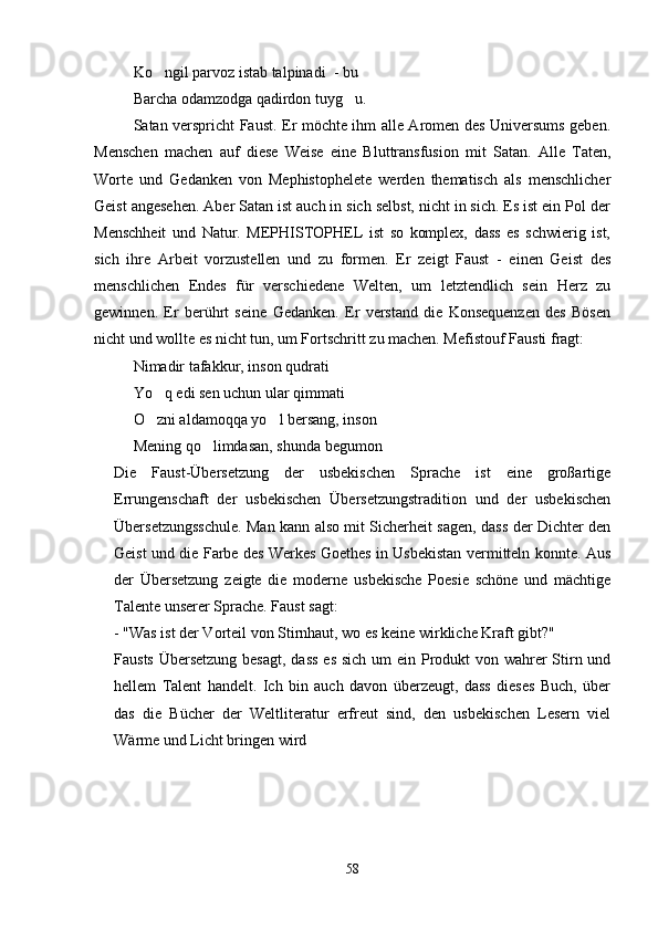 Ko ngil parvoz istab talpinadi  - bu  
Barcha odamzodga qadirdon tuyg u.	

Satan verspricht Faust. Er möchte ihm alle Aromen des Universums geben.
Menschen   machen   auf   diese   Weise   eine   Bluttransfusion   mit   Satan.   Alle   Taten,
Worte   und   Gedanken   von   Mephistophelete   werden   thematisch   als   menschlicher
Geist angesehen. Aber Satan ist auch in sich selbst, nicht in sich. Es ist ein Pol der
Menschheit   und   Natur.   MEPHISTOPHEL   ist   so   komplex,   dass   es   schwierig   ist,
sich   ihre   Arbeit   vorzustellen   und   zu   formen.   Er   zeigt   Faust   -   einen   Geist   des
menschlichen   Endes   für   verschiedene   Welten,   um   letztendlich   sein   Herz   zu
gewinnen.   Er   berührt   seine   Gedanken.   Er   verstand   die   Konsequenzen   des   Bösen
nicht und wollte es nicht tun, um Fortschritt zu machen. Mefistouf Fausti fragt:
Nimadir tafakkur, inson qudrati
Yo q edi sen uchun ular qimmati	

O zni aldamoqqa yo l bersang, inson
 
Mening qo limdasan, shunda begumon	

Die   Faust-Übersetzung   der   usbekischen   Sprache   ist   eine   großartige
Errungenschaft   der   usbekischen   Übersetzungstradition   und   der   usbekischen
Übersetzungsschule. Man kann also mit Sicherheit sagen, dass der Dichter den
Geist und die Farbe des Werkes Goethes in Usbekistan vermitteln konnte. Aus
der   Übersetzung   zeigte   die   moderne   usbekische   Poesie   schöne   und   mächtige
Talente unserer Sprache. Faust sagt:
- "Was ist der Vorteil von Stirnhaut, wo es keine wirkliche Kraft gibt?"
Fausts Übersetzung besagt,  dass es sich um  ein Produkt von wahrer  Stirn und
hellem   Talent   handelt.   Ich   bin   auch   davon   überzeugt,   dass   dieses   Buch,   über
das   die   Bücher   der   Weltliteratur   erfreut   sind,   den   usbekischen   Lesern   viel
Wärme und Licht bringen wird
58 
