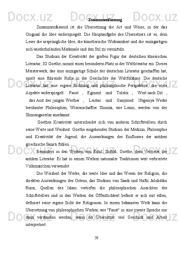                                                            Zusammenfassung
Zusammenfassend   ist   die   Übersetzung   die   Art   und   Weise,   in   der   das
Original   die   Idee   widerspiegelt.   Die   Hauptaufgabe   des   Übersetzers   ist   es,   dem
Leser die ursprüngliche Idee, die künstlerische Wirksamkeit und die einzigartigen
sich wiederholenden Merkmale und den Stil zu vermitteln.
Das   Studium   der   Kreativität   der   großen   Figur   der   deutschen   klassischen
Literatur, IG Goethe, nimmt einen besonderen Platz in der Weltliteratur ein. Dieses
Meisterwerk, das  eine einzigartige Schule der  deutschen Literatur geschaffen hat,
spielt   eine   führende   Rolle   in   der   Geschichte   der   Weltfolklore.   Die   deutsche
Literatur   hat   eine   eigene   Richtung   und   philosophische   Perspektive,   die   viele
Aspekte widerspiegelt.  Faust ,  Egmont  und  Tolstoi ,  West nach Ost ,       
das   Amt   des   jungen   Werther ,   Leiden   und   Ganymed   Ifegeniya   Werke	
     
berühmter   Philosophen,   Wissenschaftler   Slinoza,   wie   Lenin,   werden   von   der
Shonengaserlar anerkannt .
  Goethes   Kreativität   unterscheidet   sich   von   anderen   Schriftstellern   durch
seine Weite und Weisheit. Goethe eingehendes Studium der Medizin, Philosophie
und   Kreativität   der   Jugend,   die   Auswirkungen   des   Einflusses   der   antiken
griechische Sana'a fühlen.
Besonders   in   den   Werken   von   Eshil,   Sofokl,   Goethe,   dem   Vertreter   der
antiken Literatur. Er hat in seinen Werken nationaler Traditionen weit verbreitete
Volksmärchen verwendet.
Die   Weisheit   der   Werke,   die   weite   Idee   und   das   Wesen   der   Religion,   die
direkten   Auswirkungen   des   Ostens,   das   Studium   von   Saadi   und   Hafiz   Jaloliddin
Rumi,   Quellen   des   Islam   vertiefen   die   philosophischen   Ansichten   des
Schriftstellers   und   in   den   Werken   der   Öffentlichkeit   befasst   er   sich   mit   edlen,
definiert   seine   eigene   Sicht   der   Religionen.   In   einem   bekannten   Werk   kann   die
Übersetzung von philosophischen Werken wie "Faust" in eine zweite Sprache nur
dann   verstanden   werden,   wenn   der   Übersetzer   viel   Geschick   und   Arbeit
interpretiert.
59 