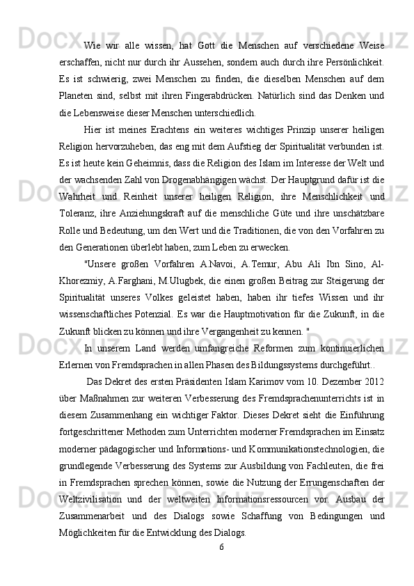 Wie   wir   alle   wissen,   hat   Gott   die   Menschen   auf   verschiedene   Weise
erschaffen, nicht nur durch ihr Aussehen, sondern auch durch ihre Persönlichkeit.
Es   ist   schwierig,   zwei   Menschen   zu   finden,   die   dieselben   Menschen   auf   dem
Planeten   sind,   selbst   mit   ihren   Fingerabdrücken.   Natürlich   sind   das   Denken   und
die Lebensweise dieser Menschen unterschiedlich.
Hier   ist   meines   Erachtens   ein   weiteres   wichtiges   Prinzip   unserer   heiligen
Religion hervorzuheben, das eng mit dem Aufstieg der Spiritualität verbunden ist.
Es ist heute kein Geheimnis, dass die Religion des Islam im Interesse der Welt und
der wachsenden Zahl von Drogenabhängigen wächst. Der Hauptgrund dafür ist die
Wahrheit   und   Reinheit   unserer   heiligen   Religion,   ihre   Menschlichkeit   und
Toleranz,   ihre   Anziehungskraft   auf   die   menschliche   Güte   und   ihre   unschätzbare
Rolle und Bedeutung, um den Wert und die Traditionen, die von den Vorfahren zu
den Generationen überlebt haben, zum Leben zu erwecken.
"Unsere   großen   Vorfahren   A.Navoi,   A.Temur,   Abu   Ali   Ibn   Sino,   Al-
Khorezmiy, A.Farghani, M.Ulugbek, die einen großen Beitrag zur Steigerung der
Spiritualität   unseres   Volkes   geleistet   haben,   haben   ihr   tiefes   Wissen   und   ihr
wissenschaftliches   Potenzial.   Es   war   die  Hauptmotivation   für   die   Zukunft,   in  die
Zukunft blicken zu können und ihre Vergangenheit zu kennen. "
In   unserem   Land   werden   umfangreiche   Reformen   zum   kontinuierlichen
Erlernen von Fremdsprachen in allen Phasen des Bildungssystems durchgeführt..
 Das Dekret des ersten Präsidenten Islam Karimov vom 10. Dezember 2012
über   Maßnahmen   zur   weiteren   Verbesserung   des   Fremdsprachenunterrichts   ist   in
diesem   Zusammenhang   ein   wichtiger   Faktor.   Dieses   Dekret   sieht   die   Einführung
fortgeschrittener Methoden zum Unterrichten moderner Fremdsprachen im Einsatz
moderner pädagogischer und Informations- und Kommunikationstechnologien, die
grundlegende Verbesserung des Systems  zur Ausbildung von Fachleuten, die frei
in Fremdsprachen sprechen können, sowie die Nutzung der Errungenschaften der
Weltzivilisation   und   der   weltweiten   Informationsressourcen   vor.   Ausbau   der
Zusammenarbeit   und   des   Dialogs   sowie   Schaffung   von   Bedingungen   und
Möglichkeiten für die Entwicklung des Dialogs.
6 