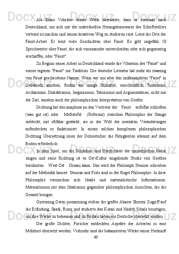 Als   Erkin   Vohidov   dieses   Werk   übersetzte,   kam   er   zweimal   nach
Deutschland,   um   sich   mit   der   individuellen   Herangehensweise   des   Schriftstellers
vertraut zu machen und seinen kreativen Weg zu studieren reist. Lernt die Orte der
Faust-Arbeit.   Er   lernt   viele   Geschichten   über   Faust.   Es   gibt   ungefähr   50
Sprichwörter über Faust, die sich voneinander unterscheiden oder sich gegenseitig
erschaffen, oder "Faust".
Zu Beginn seiner Arbeit in Deutschland wurde die Vibration des "Faust" und
seines eigenen "Faust" zur Tradition. Die deutsche Literatur hat mehr als zwanzig
von Faust geschriebene Namen. Wenn wir uns aber den umfassendsten "Faust" in
Usbekisch   ansehen,   finden   wir   einige   Stilmittel,   einschließlich   Tsoltismus,
Archaismus, Dialektismus, Jargonismus, Tabuismus und Argumentation, nicht nur
der Zeit, sondern auch der philosophischen Interpretation von Goethe.
Dichtung hat den anaphora an den Vertreter der  Faust  erifoflar schließen 
(was   gut   ist)   oder   Mefistofel   (Referenz)   zwischen   Philosophie   der   Stange	
 
entdeckt,   mit   efifalar   gestärkt,   sie   in   der   Welt   der   mentalen   Veränderungen
aufzudecken   es   funktioniert.   In   einem   solchen   komplexen   philosophischen
Dichtung   Übersetzung   muss   der   Dolmetscher   die   Fähigkeiten   erkennt   auf   dem
Boden erforderlich.
In   dem   Spiel,   um   die   Schönheit   und   Herrlichkeit   der   menschlichen   Natur
singen   und   seine   Richtung   ist   es   Ost-Kultur   eingehende   Studie   von   Goethes
berühmten   West-Ost   Diwan   kann.   Das   wird   der   Philosoph   Stenose   schreiben	
 
auf der Methodik basiert. Stenosa und Fixts sind in der Regel Philosophie. In ihrer
Philosophie   vermischen   sich   Ideale   und   materialistische   Informationen.
Materialismus   mit   dem   Idealismus   gegenüber   philosophischen   Ansichten,   die  die
Gesamt bringen.
Gyotening Osten poezasining stellen die größte Abaser  Sherozi Zugriff  auf
die Erfindung, Saadi, Rumi und studierte den Koran und Hadith Schals benötigen,
um ihre Werke zu bekennen und zu fördern haben ins Deutsche übersetzt worden.
Der   große   Dichter,   Forscher   entdeckten   Aspekte   der   Arbeiten   in   eine
Mehrheit übersetzt werden. Vielmehr sind die bekanntesten Werke seiner Herkunft
60 