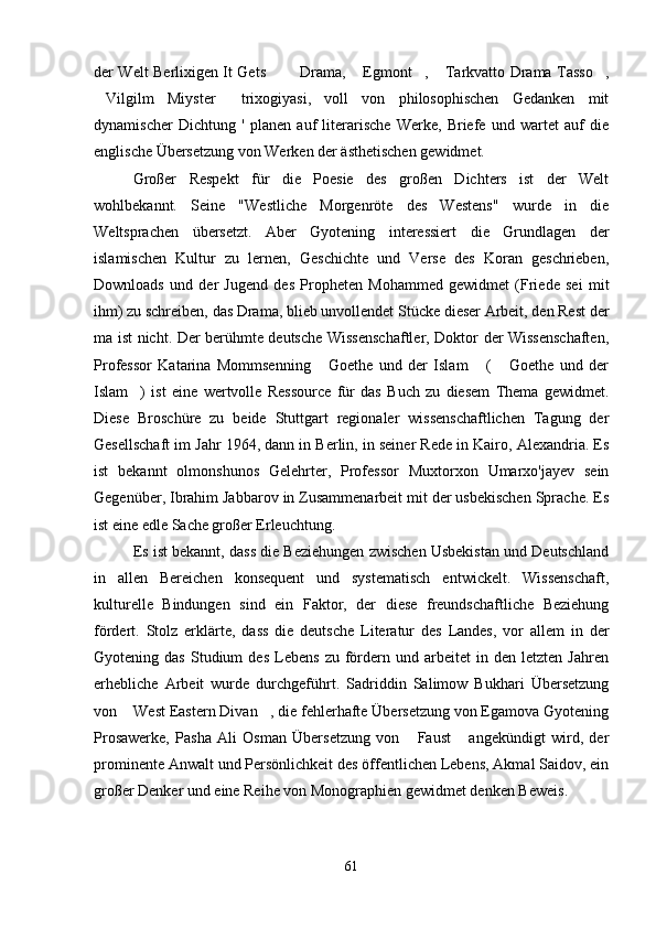 der Welt Berlixigen It Gets   Drama,  Egmont ,  Tarkvatto Drama Tasso ,    
Vilgilm   Miyster   trixogiyasi,   voll   von   philosophischen   Gedanken   mit	
 
dynamischer   Dichtung   '   planen   auf   literarische   Werke,   Briefe   und   wartet   auf   die
englische Übersetzung von Werken der ästhetischen gewidmet.
Großer   Respekt   für   die   Poesie   des   großen   Dichters   ist   der   Welt
wohlbekannt.   Seine   "Westliche   Morgenröte   des   Westens"   wurde   in   die
Weltsprachen   übersetzt.   Aber   Gyotening   interessiert   die   Grundlagen   der
islamischen   Kultur   zu   lernen,   Geschichte   und   Verse   des   Koran   geschrieben,
Downloads   und   der   Jugend   des   Propheten   Mohammed   gewidmet   (Friede   sei   mit
ihm) zu schreiben, das Drama, blieb unvollendet Stücke dieser Arbeit, den Rest der
ma ist nicht. Der berühmte deutsche Wissenschaftler, Doktor der Wissenschaften,
Professor   Katarina   Mommsenning   Goethe   und   der   Islam   (   Goethe   und   der	
  
Islam )   ist   eine   wertvolle   Ressource   für   das   Buch   zu   diesem   Thema   gewidmet.	

Diese   Broschüre   zu   beide   Stuttgart   regionaler   wissenschaftlichen   Tagung   der
Gesellschaft im Jahr 1964, dann in Berlin, in seiner Rede in Kairo, Alexandria. Es
ist   bekannt   olmonshunos   Gelehrter,   Professor   Muxtorxon   Umarxo'jayev   sein
Gegenüber, Ibrahim Jabbarov in Zusammenarbeit mit der usbekischen Sprache. Es
ist eine edle Sache großer Erleuchtung.
Es ist bekannt, dass die Beziehungen zwischen Usbekistan und Deutschland
in   allen   Bereichen   konsequent   und   systematisch   entwickelt.   Wissenschaft,
kulturelle   Bindungen   sind   ein   Faktor,   der   diese   freundschaftliche   Beziehung
fördert.   Stolz   erklärte,   dass   die   deutsche   Literatur   des   Landes,   vor   allem   in   der
Gyotening  das   Studium   des   Lebens   zu  fördern   und  arbeitet   in   den   letzten  Jahren
erhebliche   Arbeit   wurde   durchgeführt.   Sadriddin   Salimow   Bukhari   Übersetzung
von  West Eastern Divan , die fehlerhafte Übersetzung von Egamova Gyotening
 
Prosawerke,   Pasha   Ali   Osman   Übersetzung   von   Faust   angekündigt   wird,   der	
 
prominente Anwalt und Persönlichkeit des öffentlichen Lebens, Akmal Saidov, ein
großer Denker und eine Reihe von Monographien gewidmet denken Beweis .
61 