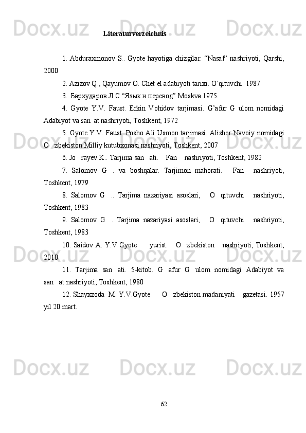                        Literaturverzeichnis
1.   Abduraxmonov S.. Gyote hayotiga chizgilar. “Nasaf” nashriyoti, Qarshi,
2000 
2. Azizov Q., Qayumov O. Chet el adabiyoti tarixi. O’qituvchi. 1987
3.    Бархударов   Л . С  “Язык и перевод” Moskva 1975.
4.   Gyote   Y.V.   Faust.   Erkin   Vohidov   tarjimasi.   G’afur   G ulom   nomidagi
Adabiyot va san at nashriyoti, Toshkent, 1972 	

5. Gyote Y.V. Faust. Posho Ali U smon tarjimasi. Alisher Navoiy nomidagi
O zbekiston Milliy kutubxonasi nashriyoti, Toshkent, 2007	

6.   Jo rayev K.. Tarjima san ati.  Fan  nashriyoti, Toshkent, 1982	
   
7.   Salomov   G .   va   boshqalar.   Tarjimon   mahorati.  	
 Fan   nashriyoti,	 
Toshkent, 1979
8.   Salomov   G ..   Tarjima   nazariyasi   asoslari,   O qituvchi   nashriyoti,	
   
Toshkent, 1983
9.   Salomov   G .   Tarjima   nazariyasi   asoslari,   O qituvchi   nashriyoti,
   
Toshkent, 1983  
10. Saidov A. Y.V Gyote     yurist.  O zbekiston  nashriyoti, Toshkent,	
   
2010
11.   Tarjima   san ati.   5-kitob.   G afur   G ulom   nomidagi   Adabiyot   va	
  
san at nashriyoti, Toshkent, 1980	

12. Shayxzoda  M. Y.V.Gyote    O zbekiston madaniyati  gazetasi. 	
   1957
yil 20 mart.
62 