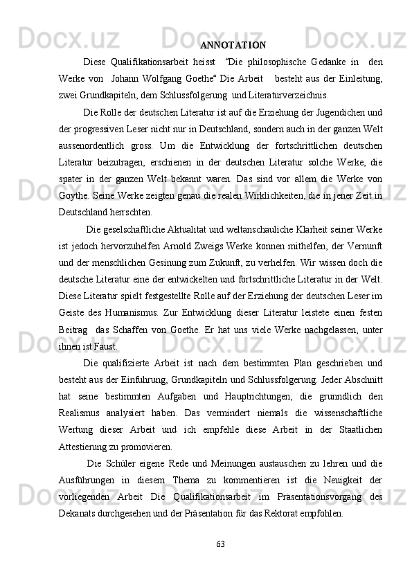 ANNOTATION
Diese   Qualifikationsarbeit   hei ss t     Die   philosophische   Gedanke   in     den
Werke   von     Johann   Wolfgang   Goethe   Die   Arbeit       besteht   aus   der   Einleitung,	

zwei Grundkapiteln, dem Schlussfolgerung  und Literaturverzeichnis. 
Die Rolle der deutschen Literatur ist auf die Erziehung der Jugendichen und
der progressiven Leser nicht nur in Deutschland, sondern auch in der ganzen Welt
aussenordentlich   gross.   Um   die   Entwicklung   der   fortschrittlichen   deutschen
Literatur   beizutragen,   erschienen   in   der   deutschen   Literatur   solche   Werke,   die
spater   in   der   ganzen   Welt   bekannt   waren.   Das   sind   vor   allem   die   Werke   von
Goythe. Seine Werke zeigten genau die realen Wirklichkeiten, die in jener Zeit in
Deutschland herrschten.
 Die geselschaftliche Aktualitat und weltanschauliche Klarheit seiner Werke
ist   jedoch   hervorzuhelfen   Arnold   Zweigs   Werke   konnen   mithelfen,   der   Vernunft
und der menschlichen Gesinung zum Zukunft, zu verhelfen. Wir wissen doch die
deutsche Literatur eine der entwickelten und fortschrittliche Literatur in der Welt.
Diese Literatur spielt festgestellte Rolle auf der Erziehung der deutschen Leser im
Geiste   des   Humanismus.   Zur   Entwicklung   dieser   Literatur   leistete   einen   festen
Beitrag     das   Schaffen   von   Goethe.   Er   hat   uns   viele   Werke   nachgelassen,   unter
ihnen ist Faust. 
Die   qualifizierte   Arbeit   ist   nach   dem   bestimmten   Plan   geschrieben   und
besteht aus der Einfuhrung, Grundkapiteln und Schlussfolgerung. Jeder  Abschnitt
hat   seine   bestimmten   Aufgaben   und   Hauptrichtungen,   die   grunndlich   den
Realismus   analysiert   haben.   Das   vermindert   niemals   die   wissenschaftliche
Wertung   dieser   Arbeit   und   ich   empfehle   diese   Arbeit   in   der   Staatlichen
Attestierung zu promovieren.
  Die   Schüler   eigene   Rede   und   Meinungen   austauschen   zu   lehren   und   die
Ausführungen   in   diesem   Thema   zu   kommentieren   ist   die   Neuigkeit   der
vorliegenden   Arbeit   Die   Qualifikationsarbeit   im   Präsentationsvorgang   des
Dekanats durchgesehen und der Präsentation für das Rektorat empfohlen. 
63 