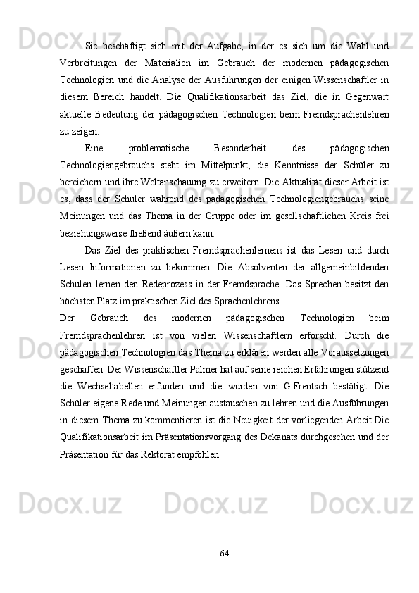Sie   beschäftigt   sich   mit   der   Aufgabe,   in   der   es   sich   um   die   Wahl   und
Verbreitungen   der   Materialien   im   Gebrauch   der   modernen   pädagogischen
Technologien   und   die   Analyse   der   Ausführungen   der   einigen   Wissenschaftler   in
diesem   Bereich   handelt.   Die   Qualifikationsarbeit   das   Ziel,   die   in   Gegenwart
aktuelle   Bedeutung   der   pädagogischen   Technologien   beim   Fremdsprachenlehren
zu zeigen. 
Eine   problematische   Besonderheit   des   pädagogischen
Technologiengebrauchs   steht   im   Mittelpunkt,   die   Kenntnisse   der   Schüler   zu
bereichern und ihre Weltanschauung zu erweitern. Die Aktualität dieser Arbeit ist
es,   dass   der   Schüler   während   des   pädagogischen   Technologiengebrauchs   seine
Meinungen   und   das   Thema   in   der   Gruppe   oder   im   gesellschaftlichen   Kreis   frei
beziehungsweise fließend äußern kann.
Das   Ziel   des   praktischen   Fremdsprachenlernens   ist   das   Lesen   und   durch
Lesen   Informationen   zu   bekommen.   Die   Absolventen   der   allgemeinbildenden
Schulen   lernen   den   Redeprozess   in   der   Fremdsprache.   Das   Sprechen   besitzt   den
höchsten Platz im praktischen Ziel des Sprachenlehrens.        
Der   Gebrauch   des   modernen   pädagogischen   Technologien   beim
Fremdsprachenlehren   ist   von   vielen   Wissenschaftlern   erforscht.   Durch   die
pädagogischen Technologien das Thema zu erklären werden alle Voraussetzungen
geschaffen. Der Wissenschaftler Palmer hat auf seine reichen Erfahrungen stützend
die   Wechseltabellen   erfunden   und   die   wurden   von   G.Frentsch   bestätigt.   Die
Schüler eigene Rede und Meinungen austauschen zu lehren und die Ausführungen
in diesem Thema zu kommentieren ist die Neuigkeit  der vorliegenden Arbeit Die
Qualifikationsarbeit  im  Präsentationsvorgang des Dekanats durchgesehen  und der
Präsentation für das Rektorat empfohlen. 
64 