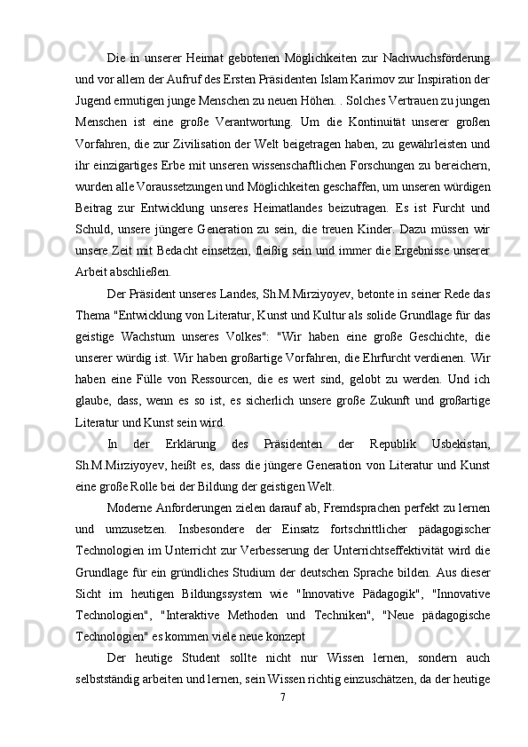 Die   in   unserer   Heimat   gebotenen   Möglichkeiten   zur   Nachwuchsförderung
und vor allem der Aufruf des Ersten Präsidenten Islam Karimov zur Inspiration der
Jugend ermutigen junge Menschen zu neuen Höhen. . Solches Vertrauen zu jungen
Menschen   ist   eine   große   Verantwortung.   Um   die   Kontinuität   unserer   großen
Vorfahren, die zur Zivilisation der Welt beigetragen haben, zu gewährleisten und
ihr einzigartiges Erbe mit unseren wissenschaftlichen Forschungen zu bereichern,
wurden alle Voraussetzungen und Möglichkeiten geschaffen, um unseren würdigen
Beitrag   zur   Entwicklung   unseres   Heimatlandes   beizutragen.   Es   ist   Furcht   und
Schuld,   unsere   jüngere   Generation   zu   sein,   die   treuen   Kinder.   Dazu   müssen   wir
unsere Zeit mit Bedacht  einsetzen, fleißig sein und immer die Ergebnisse unserer
Arbeit abschließen.
Der Präsident unseres Landes, Sh.M.Mirziyoyev, betonte in seiner Rede das
Thema "Entwicklung von Literatur, Kunst und Kultur als solide Grundlage für das
geistige   Wachstum   unseres   Volkes":   "Wir   haben   eine   große   Geschichte,   die
unserer würdig ist. Wir haben großartige Vorfahren, die Ehrfurcht verdienen. Wir
haben   eine   Fülle   von   Ressourcen,   die   es   wert   sind,   gelobt   zu   werden.   Und   ich
glaube,   dass,   wenn   es   so   ist,   es   sicherlich   unsere   große   Zukunft   und   großartige
Literatur und Kunst sein wird.
In   der   Erklärung   des   Präsidenten   der   Republik   Usbekistan,
Sh.M.Mirziyoyev,   heißt   es,   dass   die   jüngere   Generation   von   Literatur   und   Kunst
eine große Rolle bei der Bildung der geistigen Welt.
Moderne Anforderungen zielen darauf ab, Fremdsprachen perfekt zu lernen
und   umzusetzen.   Insbesondere   der   Einsatz   fortschrittlicher   pädagogischer
Technologien im  Unterricht zur Verbesserung  der  Unterrichtseffektivität  wird die
Grundlage  für  ein gründliches  Studium  der  deutschen Sprache bilden. Aus  dieser
Sicht   im   heutigen   Bildungssystem   wie   "Innovative   Pädagogik",   "Innovative
Technologien",   "Interaktive   Methoden   und   Techniken",   "Neue   pädagogische
Technologien" es kommen viele neue konzept
Der   heutige   Student   sollte   nicht   nur   Wissen   lernen,   sondern   auch
selbstständig arbeiten und lernen, sein Wissen richtig einzuschätzen, da der heutige
7 