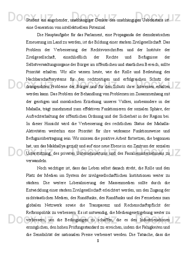 Student   ein   angehender,   unabhängiger   Denker   des   unabhängigen   Usbekistans   ist.
eine Generation von intellektuellem Potenzial.
Die   Hauptaufgabe   für   das   Parlament,   eine   Propaganda   der   demokratischen
Erneuerung im Land zu werden, ist die Bildung einer starken Zivilgesellschaft.   Das
Problem   der   Verbesserung   der   Rechtsvorschriften   und   der   Institute   der
Zivilgesellschaft,   einschließlich   der   Rechte   und   Befugnisse   der
Selbstverwaltungsorgane der Bürger im öffentlichen und staatlichen Bereich, sollte
Priorität   erhalten.   Wir   alle   wissen   heute,   wie   die   Rolle   und   Bedeutung   des
Nachbarschaftssystems   für   den   rechtzeitigen   und   erfolgreichen   Schutz   der
drängendsten   Probleme   der   Bürger   und   für   den   Schutz   ihrer   Interessen   erhalten
werden kann. Das Problem der Behandlung von Problemen im Zusammenhang mit
der   geistigen   und   moralischen   Erziehung   unseres   Volkes,   insbesondere   in   der
Mahalla,  trägt  zunehmend  zum   effektiven  Funktionieren  der   sozialen  Sphäre,  der
Aufrechterhaltung der öffentlichen Ordnung und der Sicherheit in der Region bei.
In   dieser   Hinsicht   wird   die   Verbesserung   des   rechtlichen   Status   der   Mahalla-
Aktivitäten   weiterhin   eine   Priorität   für   ihre   wirksame   Funktionsweise   und
Befugnisübertragung sein.   Wir müssen die positive Arbeit fortsetzen, die begonnen
hat, um das Makhallya gezielt und auf eine neue Ebene in ein Zentrum der sozialen
Unterstützung,   des   privaten   Unternehmertums   und   des   Familienunternehmens   zu
verwandeln.
Noch  wichtiger   ist,  dass  das  Leben  selbst  danach  strebt,  die Rolle  und  den
Platz   der   Medien   im   System   der   zivilgesellschaftlichen   Institutionen   weiter   zu
stärken.   Die   weitere   Liberalisierung   der   Massenmedien   sollte   durch   die
Entwicklung einer starken Zivilgesellschaft erleichtert werden, um den Zugang der
nichtstaatlichen Medien, des Rundfunks, des Rundfunks und des Fernsehens zum
globalen   Netzwerk   sowie   die   Transparenz   und   Rechenschaftspflicht   der
Reformpolitik zu verbessern.   Es ist notwendig, die Mediengesetzgebung weiter zu
verbessern,   um   die   Bedingungen   zu   schaffen,   die   es   den   Industrienationen
ermöglichen, den hohen Prüfungsstandard zu erreichen, indem die Fähigkeiten und
die   Sensibilität   der   nationalen   Presse   verbessert   werden.   Die   Tatsache,   dass   die
8 