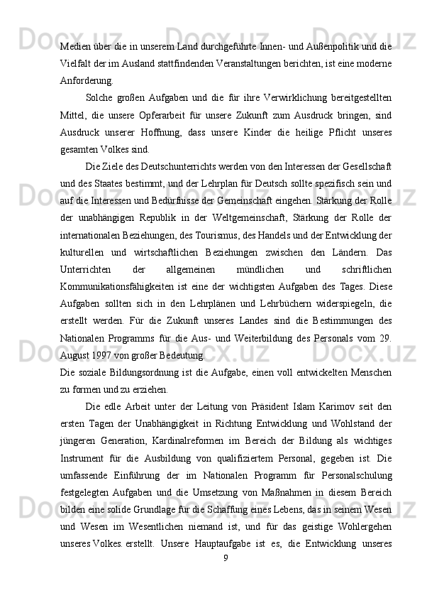 Medien über die in unserem Land durchgeführte Innen- und Außenpolitik und die
Vielfalt der im Ausland stattfindenden Veranstaltungen berichten, ist eine moderne
Anforderung.
Solche   großen   Aufgaben   und   die   für   ihre   Verwirklichung   bereitgestellten
Mittel,   die   unsere   Opferarbeit   für   unsere   Zukunft   zum   Ausdruck   bringen,   sind
Ausdruck   unserer   Hoffnung,   dass   unsere   Kinder   die   heilige   Pflicht   unseres
gesamten Volkes sind.
Die Ziele des Deutschunterrichts werden von den Interessen der Gesellschaft
und des Staates bestimmt, und der Lehrplan für Deutsch sollte spezifisch sein und
auf die Interessen und Bedürfnisse der Gemeinschaft eingehen. Stärkung der Rolle
der   unabhängigen   Republik   in   der   Weltgemeinschaft,   Stärkung   der   Rolle   der
internationalen Beziehungen, des Tourismus, des Handels und der Entwicklung der
kulturellen   und   wirtschaftlichen   Beziehungen   zwischen   den   Ländern.   Das
Unterrichten   der   allgemeinen   mündlichen   und   schriftlichen
Kommunikationsfähigkeiten   ist   eine   der   wichtigsten   Aufgaben   des   Tages.   Diese
Aufgaben   sollten   sich   in   den   Lehrplänen   und   Lehrbüchern   widerspiegeln,   die
erstellt   werden.   Für   die   Zukunft   unseres   Landes   sind   die   Bestimmungen   des
Nationalen   Programms   für   die   Aus-   und   Weiterbildung   des   Personals   vom   29.
August 1997 von großer Bedeutung.
Die   soziale   Bildungsordnung   ist   die   Aufgabe,   einen   voll   entwickelten   Menschen
zu formen und zu erziehen.
Die   edle   Arbeit   unter   der   Leitung   von   Präsident   Islam   Karimov   seit   den
ersten   Tagen   der   Unabhängigkeit   in   Richtung   Entwicklung   und   Wohlstand   der
jüngeren   Generation,   Kardinalreformen   im   Bereich   der   Bildung   als   wichtiges
Instrument   für   die   Ausbildung   von   qualifiziertem   Personal,   gegeben   ist.   Die
umfassende   Einführung   der   im   Nationalen   Programm   für   Personalschulung
festgelegten   Aufgaben   und   die   Umsetzung   von   Maßnahmen   in   diesem   Bereich
bilden eine solide Grundlage für die Schaffung eines Lebens, das in seinem Wesen
und   Wesen   im   Wesentlichen   niemand   ist,   und   für   das   geistige   Wohlergehen
unseres Volkes. erstellt. Unsere   Hauptaufgabe   ist   es,   die   Entwicklung   unseres
9 