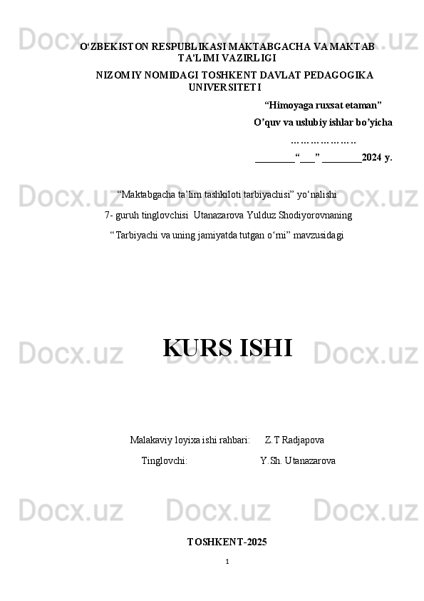 O‘ZBEKISTON RESPUBLIKASI   MAKTABGACHA VA MAKTAB
TA’LIMI VAZIRLIGI
NIZOMIY NOMIDAGI TOSHKЕNT DAVLAT   PЕDAGOGIKA
UNIVЕRSITЕTI
“Himoyaga ruxsat etaman”
O quv va uslubiy ishlar bo yicha ʼ ʼ
……………….. 
________“___” ________2024 y.
“Maktabgacha ta’lim tashkiloti tarbiyachisi” yo‘nalishi
 7- guruh tinglovchisi  Utanazarova Yulduz Shodiyorovnaning
“Tarbiyachi va uning jamiyatda tutgan o rni” mavzusidagi	
ʻ
KURS ISHI
Malakaviy loyixa ishi rahbari:        Z.T Radjapova
         Tinglovchi:                             Y.Sh. Utanazarova
TOSHKENT-2025
1 