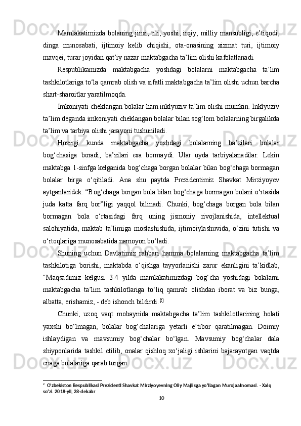 Mamlakatimizda bolaning jinsi, tili, yoshi, irqiy, milliy mansubligi, e’tiqodi,
dinga   munosabati,   ijtimoiy   kelib   chiqishi,   ota-onasining   xizmat   turi,   ijtimoiy
mavqei, turar joyidan qat’iy nazar maktabgacha ta’lim olishi kafolatlanadi. 
Respublikamizda   maktabgacha   yoshdagi   bolalarni   maktabgacha   ta’lim
tashkilotlariga to‘la qamrab olish va sifatli maktabgacha ta’lim olishi uchun barcha
shart-sharoitlar yaratilmoqda. 
Imkoniyati cheklangan bolalar ham inklyuziv ta’lim olishi mumkin. Inklyuziv
ta’lim deganda imkoniyati cheklangan bolalar bilan sog‘lom bolalarning birgalikda
ta’lim va tarbiya olishi jarayoni tushuniladi. 
Hozirgi   kunda   maktabgacha   yoshdagi   bolalarning   ba’zilari   bolalar
bog‘chasiga   boradi,   ba’zilari   esa   bormaydi.   Ular   uyda   tarbiyalanadilar.   Lekin
maktabga 1-sinfga kelganida bog‘chaga borgan bolalar bilan bog‘chaga bormagan
bolalar   birga   o‘qitiladi.   Ana   shu   paytda   Prezidentimiz   Shavkat   Mirziyoyev
aytganlaridek: “Bog‘chaga borgan bola bilan bog‘chaga bormagan bolani o‘rtasida
juda   katta   farq   bor”ligi   yaqqol   bilinadi.   Chunki,   bog‘chaga   borgan   bola   bilan
bormagan   bola   o‘rtasidagi   farq   uning   jismoniy   rivojlanishida,   intellektual
salohiyatida,   maktab   ta’limiga   moslashishida,   ijtimoiylashuvida,   o‘zini   tutishi   va
o‘rtoqlariga munosabatida namoyon bo‘ladi. 
Shuning   uchun   Davlatimiz   rahbari   hamma   bolalarning   maktabgacha   ta’lim
tashkilotiga   borishi,   maktabda   o‘qishga   tayyorlanishi   zarur   ekanligini   ta’kidlab,
“Maqsadimiz   kelgusi   3-4   yilda   mamlakatimizdagi   bog‘cha   yoshidagi   bolalarni
maktabgacha   ta’lim   tashkilotlariga   to‘liq   qamrab   olishdan   iborat   va   biz   bunga,
albatta, erishamiz, - deb ishonch bildirdi. [ 2 ]
Chunki,   uzoq   vaqt   mobaynida   maktabgacha   ta’lim   tashkilotlarining   holati
yaxshi   bo‘lmagan,   bolalar   bog‘chalariga   yetarli   e’tibor   qaratilmagan.   Doimiy
ishlaydigan   va   mavsumiy   bog‘chalar   bo‘lgan.   Mavsumiy   bog‘chalar   dala
shiyponlarida   tashkil   etilib,   onalar   qishloq   xo‘jaligi   ishlarini   bajarayotgan   vaqtda
enaga bolalariga qarab turgan. 
2
    O‘zbekiston Respublikasi Prezidenti Shavkat Mirziyoyevning Oliy Majlisga yo‘llagan Murojaatnomasi. - Xalq 
so‘zi. 2018-yil, 28-dekabr
10 