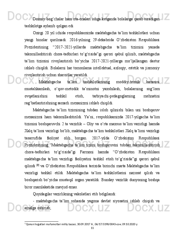Doimiy bog‘chalar ham ota-onalari ishga ketganda bolalarga qarab turadigan
tashkilotga aylanib qolgan edi
Oxirgi  20 yil  ichida respublikamizda maktabgacha ta’lim tashkilotlari  uchun
yangi   binolar   qurilmadi.   2016-yilning   29-dekabrida   O‘zbekiston   Respublikasi
Prezidentining   “2017-2021-yillarda   maktabgacha   ta’lim   tizimini   yanada
takomillashtirish   chora-tadbirlari   to‘g‘risida”gi   qarori   qabul   qilinib,   maktabgacha
ta’lim   tizimini   rivojlantirish   bo‘yicha   2017-2021-yillarga   mo‘ljallangan   dastur
ishlab chiqildi. Bolalarni  har  tomonlama intellektual, axloqiy, estetik  va jismoniy
rivojlantirish uchun sharoitlar yaratildi.
  Maktabgacha   ta’lim   tashkilotlarining   moddiy-texnik   bazasini
mustahkamlash,   o‘quv-metodik   ta’minotni   yaxshilash,   bolalarning   sog‘lom
ovqatlanishini   tashkil   etish,   tarbiyachi-pedagoglarning   mehnatini
rag‘batlantirishning samarli mexanizmi ishlab chiqildi. 
Maktabgacha   ta’lim   tizimining   tubdan   isloh   qilinishi   bilan   uni   boshqaruv
mexanizmi   ham   takomillashtirildi.   Ya’ni,   res publikamizda   2017-yil gacha   ta’lim
tizimini  boshqaruvchi  2 ta vazirlik – Oliy va o‘rta maxsus ta’lim  vazirligi hamda
Xalq ta’limi vazirligi bo‘lib, maktabgacha ta’lim tashkilotlari Xalq ta’limi vazirligi
tasarrufida   faoliyat   olib   borgan.   2017-yilda   O‘zbekiston   Respublikasi
Prezidentining   “Maktabgacha   ta’lim   tizimi   boshqaruvini   tubdan   takomillashtirish
chora-tadbirlari   to‘g‘risida”gi   Farmoni   hamda   “O‘zbekiston   Respublikasi
maktabgacha   ta’lim   vazirligi   faoliyatini   tashkil   etish   to‘g‘risida”gi   qarori   qabul
qilindi   [ 3 ]
  va O‘zbekiston Respublikasi  tarixida birinchi marta Maktabgacha ta’lim
vazirligi   tashkil   etildi.   Maktabgacha   ta’lim   tashkilotlarini   nazorat   qilish   va
boshqarish   bo‘yicha   mustaqil   organ   yaratildi.   Bunday   vazirlik   dunyoning   boshqa
biror mamlakatida mavjud emas. 
Quyidagilar vazirlikning vakolatlari etib belgilandi: 
-   maktabgacha   ta’lim   sohasida   yagona   davlat   siyosatini   ishlab   chiqish   va
amalga oshirish; 
3
 Qonun hujjatlari ma’lumotlari milliy bazasi, 30.09.2017  й ., 06/17/5198/0043- сон ; 09.10.2020 y
11 