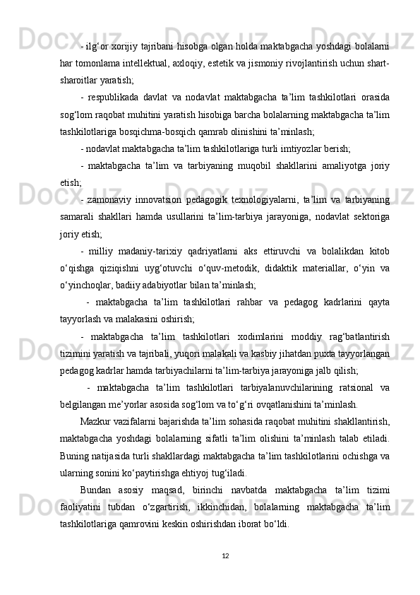 - ilg‘or xorijiy tajribani hisobga olgan holda maktabgacha yoshdagi bolalarni
har tomonlama intellektual, axloqiy, estetik va jismoniy rivojlantirish uchun shart-
sharoitlar yaratish; 
-   respublikada   davlat   va   nodavlat   maktabgacha   ta’lim   tashkilotlari   orasida
sog‘lom raqobat muhitini yaratish hisobiga barcha bolalarning maktabgacha ta’lim
tashkilotlariga bosqichma-bosqich qamrab olinishini ta’minlash; 
- nodavlat maktabgacha ta’lim tashkilotlariga turli imtiyozlar berish; 
-   maktabgacha   ta’lim   va   tarbiyaning   muqobil   shakllarini   amaliyotga   joriy
etish; 
-   zamonaviy   innovatsion   pedagogik   texnologiyalarni,   ta’lim   va   tarbiyaning
samarali   shakllari   hamda   usullarini   ta’lim-tarbiya   jarayoniga,   nodavlat   sektoriga
joriy etish; 
-   milliy   madaniy-tarixiy   qadriyatlarni   aks   ettiruvchi   va   bolalikdan   kitob
o‘qishga   qiziqishni   uyg‘otuvchi   o‘quv-metodik,   didaktik   materiallar,   o‘yin   va
o‘yinchoqlar, badiiy adabiyotlar bilan ta’minlash;
  -   maktabgacha   ta’lim   tashkilotlari   rahbar   va   pedagog   kadrlarini   qayta
tayyorlash va malakasini oshirish;
-   maktabgacha   ta’lim   tashkilotlari   xodimlarini   moddiy   rag‘batlantirish
tizimini yaratish va tajribali, yuqori malakali va kasbiy jihatdan puxta tayyorlangan
pedagog kadrlar hamda tarbiyachilarni ta’lim-tarbiya jarayoniga jalb qilish;
  -   maktabgacha   ta’lim   tashkilotlari   tarbiyalanuvchilarining   ratsional   va
belgilangan me’yorlar asosida sog‘lom va to‘g‘ri ovqatlanishini ta’minlash.
Mazkur vazifalarni bajarishda ta’lim sohasida raqobat muhitini shakllantirish,
maktabgacha   yoshdagi   bolalarning   sifatli   ta’lim   olishini   ta’minlash   talab   etiladi.
Buning natijasida turli shakllardagi maktabgacha ta’lim tashkilotlarini ochishga va
ularning sonini ko‘paytirishga ehtiyoj tug‘iladi. 
Bundan   asosiy   maqsad,   birinchi   navbatda   maktabgacha   ta’lim   tizimi
faoliyatini   tubdan   o‘zgartirish,   ikkinchidan,   bolalarning   maktabgacha   ta’lim
tashkilotlariga qamrovini keskin oshirishdan iborat bo‘ldi.
12 
