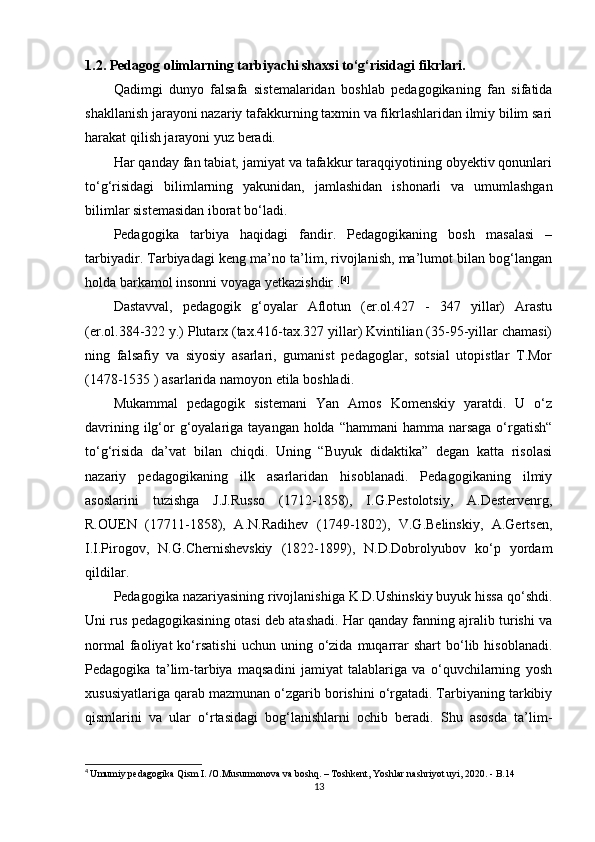 1.2. Pedagog olimlarning tarbiyachi shaxsi to‘g‘risidagi fikrlari.  
Qadimgi   dunyo   falsafa   sistemalaridan   boshlab   pedagogikaning   fan   sifatida
shakllanish jarayoni nazariy tafakkurning taxmin va fikrlashlaridan ilmiy bilim sari
harakat qilish jarayoni yuz beradi. 
Har qanday fan tabiat, jamiyat va tafakkur taraqqiyotining obyektiv qonunlari
to‘g‘risidagi   bilimlarning   yakunidan,   jamlashidan   ishonarli   va   umumlashgan
bilimlar sistemasidan iborat bo‘ladi.
Pedagogika   tarbiya   haqidagi   fandir.   Pedagogikaning   bosh   masalasi   –
tarbiyadir. Tarbiyadagi keng ma’no ta’lim, rivojlanish, ma’lumot bilan bog‘langan
holda barkamol insonni voyaga yetkazishdir . [ 4 ]
Dastavval,   pedagogik   g‘oyalar   Aflotun   (er.ol.427   -   347   yillar)   Arastu
(er.ol.384-322 y.) Plutarx (tax.416-tax.327 yillar) Kvintilian (35-95-yillar chamasi)
ning   falsafiy   va   siyosiy   asarlari,   gumanist   pedagoglar,   sotsial   utopistlar   T.Mor
(1478-1535 ) asarlarida namoyon etila boshladi. 
Mukammal   pedagogik   sistemani   Yan   Amos   Komenskiy   yaratdi.   U   o‘z
davrining ilg‘or  g‘oyalariga tayangan holda “hammani  hamma narsaga o‘rgatish“
to‘g‘risida   da’vat   bilan   chiqdi.   Uning   “Buyuk   didaktika”   degan   katta   risolasi
nazariy   pedagogikaning   ilk   asarlaridan   hisoblanadi.   Pedagogikaning   ilmiy
asoslarini   tuzishga   J.J.Russo   (1712-1858),   I.G.Pestolotsiy,   A.Destervenrg,
R.OUEN   (17711-1858),   A.N.Radihev   (1749-1802),   V.G.Belinskiy,   A.Gertsen,
I.I.Pirogov,   N.G.Chernishevskiy   (1822-1899),   N.D.Dobrolyubov   ko‘p   yordam
qildilar. 
Pedagogika nazariyasining rivojlanishiga K.D.Ushinskiy buyuk hissa qo‘shdi.
Uni rus pedagogikasining otasi deb atashadi. Har qanday fanning ajralib turishi va
normal  faoliyat  ko‘rsatishi  uchun  uning  o‘zida  muqarrar  shart  bo‘lib  hisoblanadi.
Pedagogika   ta’lim-tarbiya   maqsadini   jamiyat   talablariga   va   o‘quvchilarning   yosh
xususiyatlariga qarab mazmunan o‘zgarib borishini o‘rgatadi. Tarbiyaning tarkibiy
qismlarini   va   ular   o‘rtasidagi   bog‘lanishlarni   ochib   beradi.   Shu   asosda   ta’lim-
4
  Umumiy pedagogika Qism I. /O.Musurmonova va boshq. – Toshkent, Yoshlar nashriyot uyi, 2020. - B.14
13 