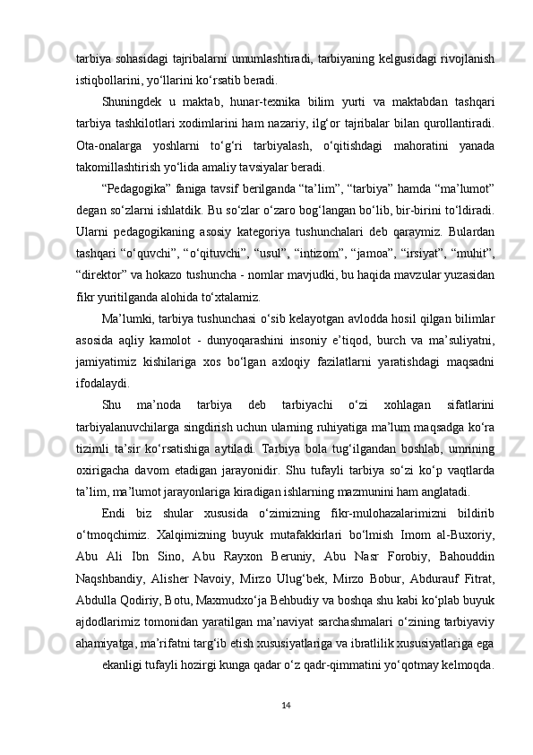tarbiya sohasidagi  tajribalarni umumlashtiradi, tarbiyaning kelgusidagi  rivojlanish
istiqbollarini, yo‘llarini ko‘rsatib beradi. 
Shuningdek   u   maktab,   hunar-texnika   bilim   yurti   va   maktabdan   tashqari
tarbiya tashkilotlari  xodimlarini ham nazariy, ilg‘or tajribalar  bilan qurollantiradi.
Ota-onalarga   yoshlarni   to‘g‘ri   tarbiyalash,   o‘qitishdagi   mahoratini   yanada
takomillashtirish yo‘lida amaliy tavsiyalar beradi. 
“Pedagogika” faniga tavsif berilganda “ta’lim”, “tarbiya” hamda “ma’lumot”
degan so‘zlarni ishlatdik. Bu so‘zlar o‘zaro bog‘langan bo‘lib, bir-birini to‘ldiradi.
Ularni   pedagogikaning   asosiy   kategoriya   tushunchalari   deb   qaraymiz.   Bulardan
tashqari   “o‘quvchi”,   “o‘qituvchi”,   “usul”,   “intizom”,   “jamoa”,   “irsiyat”,   “muhit”,
“direktor” va hokazo tushuncha - nomlar mavjudki, bu haqida mavzular yuzasidan
fikr yuritilganda alohida to‘xtalamiz. 
Ma’lumki, tarbiya tushunchasi o‘sib kelayotgan avlodda hosil qilgan bilimlar
asosida   aqliy   kamolot   -   dunyoqarashini   insoniy   e’tiqod,   burch   va   ma’suliyatni,
jamiyatimiz   kishilariga   xos   bo‘lgan   axloqiy   fazilatlarni   yaratishdagi   maqsadni
ifodalaydi.
Shu   ma’noda   tarbiya   deb   tarbiyachi   o‘zi   xohlagan   sifatlarini
tarbiyalanuvchilarga singdirish uchun ularning ruhiyatiga ma’lum maqsadga ko‘ra
tizimli   ta’sir   ko‘rsatishiga   aytiladi.   Tarbiya   bola   tug‘ilgandan   boshlab,   umrining
oxirigacha   davom   etadigan   jarayonidir.   Shu   tufayli   tarbiya   so‘zi   ko‘p   vaqtlarda
ta’lim, ma’lumot jarayonlariga kiradigan ishlarning mazmunini ham anglatadi. 
Endi   biz   shular   xususida   o‘zimizning   fikr-mulohazalarimizni   bildirib
o‘tmoqchimiz.   Xalqimizning   buyuk   mutafakkirlari   bo‘lmish   Imom   al-Buxoriy,
Abu   Ali   Ibn   Sino,   Abu   Rayxon   Beruniy,   Abu   Nasr   Forobiy,   Bahouddin
Naqshbandiy,   Alisher   Navoiy,   Mirzo   Ulug‘bek,   Mirzo   Bobur,   Abdurauf   Fitrat,
Abdulla Qodiriy, Botu, Maxmudxo‘ja Behbudiy va boshqa shu kabi ko‘plab buyuk
ajdodlarimiz   tomonidan   yaratilgan   ma’naviyat   sarchashmalari   o‘zining   tarbiyaviy
ahamiyatga, ma’rifatni targ‘ib etish xususiyatlariga va ibratlilik xususiyatlariga ega
ekanligi tufayli hozirgi kunga qadar o‘z qadr-qimmatini yo‘qotmay kelmoqda.
14 