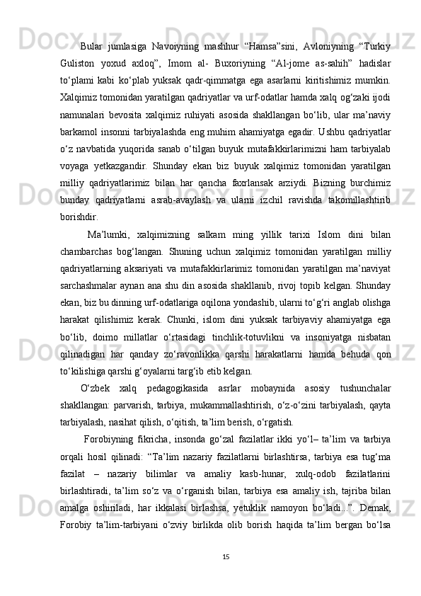 Bular   jumlasiga   Navoiyning   mashhur   “Hamsa”sini,   Avloniyning   “Turkiy
Guliston   yoxud   axloq”,   Imom   al-   Buxoriyning   “Al-jome   as-sahih”   hadislar
to‘plami   kabi   ko‘plab   yuksak   qadr-qimmatga   ega   asarlarni   kiritishimiz   mumkin.
Xalqimiz tomonidan yaratilgan qadriyatlar va urf-odatlar hamda xalq og‘zaki ijodi
namunalari   bevosita   xalqimiz   ruhiyati   asosida   shakllangan   bo‘lib,   ular   ma’naviy
barkamol insonni  tarbiyalashda  eng muhim  ahamiyatga egadir. Ushbu qadriyatlar
o‘z   navbatida   yuqorida   sanab   o‘tilgan   buyuk   mutafakkirlarimizni   ham   tarbiyalab
voyaga   yetkazgandir.   Shunday   ekan   biz   buyuk   xalqimiz   tomonidan   yaratilgan
milliy   qadriyatlarimiz   bilan   har   qancha   faxrlansak   arziydi.   Bizning   burchimiz
bunday   qadriyatlarni   asrab-avaylash   va   ularni   izchil   ravishda   takomillashtirib
borishdir.
  Ma’lumki,   xalqimizning   salkam   ming   yillik   tarixi   Islom   dini   bilan
chambarchas   bog‘langan.   Shuning   uchun   xalqimiz   tomonidan   yaratilgan   milliy
qadriyatlarning   aksariyati   va   mutafakkirlarimiz   tomonidan   yaratilgan   ma’naviyat
sarchashmalar   aynan  ana  shu   din  asosida   shakllanib,   rivoj   topib  kelgan.  Shunday
ekan, biz bu dinning urf-odatlariga oqilona yondashib, ularni to‘g‘ri anglab olishga
harakat   qilishimiz   kerak.   Chunki,   islom   dini   yuksak   tarbiyaviy   ahamiyatga   ega
bo‘lib,   doimo   millatlar   o‘rtasidagi   tinchlik-totuvlikni   va   insoniyatga   nisbatan
qilinadigan   har   qanday   zo‘ravonlikka   qarshi   harakatlarni   hamda   behuda   qon
to‘kilishiga qarshi g‘oyalarni targ‘ib etib kelgan. 
O‘zbek   xalq   pedagogikasida   asrlar   mobaynida   asosiy   tushunchalar
shakllangan:   parvarish,   tarbiya,   mukammallashtirish,   o‘z-o‘zini   tarbiyalash,   qayta
tarbiyalash, nasihat qilish, o‘qitish, ta’lim berish, o‘rgatish.
  Forobiyning   fikricha,   insonda   go‘zal   fazilatlar   ikki   yo‘l–   ta’lim   va   tarbiya
orqali   hosil   qilinadi:   “Ta’lim   nazariy   fazilatlarni   birlashtirsa,   tarbiya   esa   tug‘ma
fazilat   –   nazariy   bilimlar   va   amaliy   kasb-hunar,   xulq-odob   fazilatlarini
birlashtiradi,   ta’lim   so‘z   va   o‘rganish   bilan,   tarbiya   esa   amaliy   ish,   tajriba   bilan
amalga   oshiriladi,   har   ikkalasi   birlashsa,   yetuklik   namoyon   bo‘ladi...”.   Demak,
Forobiy   ta’lim-tarbiyani   o‘zviy   birlikda   olib   borish   haqida   ta’lim   bergan   bo‘lsa
15 
