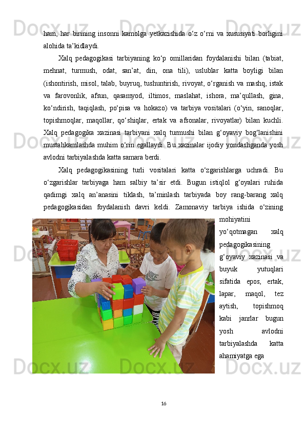 ham,   har   birining   insonni   kamolga   yetkazishida   o‘z   o‘rni   va   xususiyati   borligini
alohida ta’kidlaydi.
Xalq   pedagogikasi   tarbiyaning   ko‘p   omillaridan   foydalanishi   bilan   (tabiat,
mehnat,   turmush,   odat,   san’at,   din,   ona   tili),   uslublar   katta   boyligi   bilan
(ishontirish,   misol,   talab,   buyruq,   tushuntirish,   rivoyat,   o‘rganish   va   mashq,   istak
va   farovonlik,   afsun,   qasamyod,   iltimos,   maslahat,   ishora,   ma’qullash,   gina,
ko‘ndirish,   taqiqlash,   po‘pisa   va   hokazo)   va   tarbiya   vositalari   (o‘yin,   sanoqlar,
topishmoqlar,   maqollar,   qo‘shiqlar,   ertak   va   afsonalar,   rivoyatlar)   bilan   kuchli.
Xalq   pedagogika   xazinasi   tarbiyani   xalq   turmushi   bilan   g‘oyaviy   bog‘lanishini
mustahkamlashda  muhim  o‘rin egallaydi. Bu xazinalar  ijodiy yondashganda yosh
avlodni tarbiyalashda katta samara berdi. 
Xalq   pedagogikasining   turli   vositalari   katta   o‘zgarishlarga   uchradi.   Bu
o‘zgarishlar   tarbiyaga   ham   salbiy   ta’sir   etdi.   Bugun   istiqlol   g‘oyalari   ruhida
qadimgi   xalq   an’anasini   tiklash,   ta’minlash   tarbiyada   boy   rang-barang   xalq
pedagogikasidan   foydalanish   davri   keldi.   Zamonaviy   tarbiya   ishida   o‘zining
mohiyatini
yo‘qotmagan   xalq
pedagogikasining
g‘oyaviy   xazinasi   va
buyuk   yutuqlari
sifatida   epos,   ertak,
lapar,   maqol,   tez
aytish,   topishmoq
kabi   janrlar   bugun
yosh   avlodni
tarbiyalashda   katta
ahamiyatga ega
16 