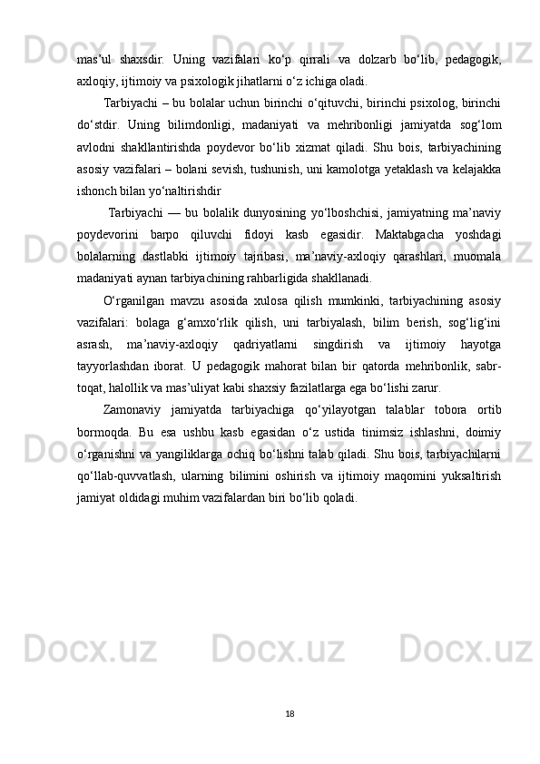 mas’ul   shaxsdir.   Uning   vazifalari   ko‘p   qirrali   va   dolzarb   bo‘lib,   pedagogik,
axloqiy, ijtimoiy va psixologik jihatlarni o‘z ichiga oladi.
Tarbiyachi – bu bolalar uchun birinchi o‘qituvchi, birinchi psixolog, birinchi
do‘stdir.   Uning   bilimdonligi,   madaniyati   va   mehribonligi   jamiyatda   sog‘lom
avlodni   shakllantirishda   poydevor   bo‘lib   xizmat   qiladi.   Shu   bois,   tarbiyachining
asosiy vazifalari – bolani sevish, tushunish, uni kamolotga yetaklash va kelajakka
ishonch bilan yo‘naltirishdir
  Tarbiyachi   —   bu   bolalik   dunyosining   yo‘lboshchisi,   jamiyatning   ma’naviy
poydevorini   barpo   qiluvchi   fidoyi   kasb   egasidir.   Maktabgacha   yoshdagi
bolalarning   dastlabki   ijtimoiy   tajribasi,   ma’naviy-axloqiy   qarashlari,   muomala
madaniyati aynan tarbiyachining rahbarligida shakllanadi.
O‘rganilgan   mavzu   asosida   xulosa   qilish   mumkinki,   tarbiyachining   asosiy
vazifalari:   bolaga   g‘amxo‘rlik   qilish,   uni   tarbiyalash,   bilim   berish,   sog‘lig‘ini
asrash,   ma’naviy-axloqiy   qadriyatlarni   singdirish   va   ijtimoiy   hayotga
tayyorlashdan   iborat.   U   pedagogik   mahorat   bilan   bir   qatorda   mehribonlik,   sabr-
toqat, halollik va mas’uliyat kabi shaxsiy fazilatlarga ega bo‘lishi zarur.
Zamonaviy   jamiyatda   tarbiyachiga   qo‘yilayotgan   talablar   tobora   ortib
bormoqda.   Bu   esa   ushbu   kasb   egasidan   o‘z   ustida   tinimsiz   ishlashni,   doimiy
o‘rganishni va yangiliklarga ochiq bo‘lishni talab qiladi. Shu bois, tarbiyachilarni
qo‘llab-quvvatlash,   ularning   bilimini   oshirish   va   ijtimoiy   maqomini   yuksaltirish
jamiyat oldidagi muhim vazifalardan biri bo‘lib qoladi.
18 