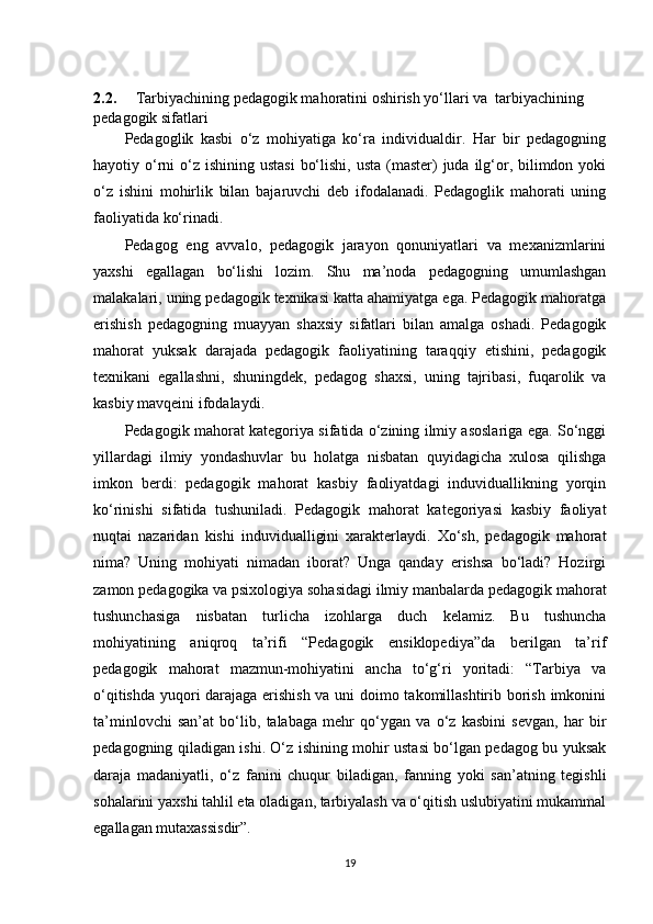 2.2.       Tarbiyachining pedagogik mahoratini oshirish yo‘llari  va    tarbiyachining 
pedagogik sifatlari  
Pedagoglik   kasbi   o‘z   mohiyatiga   ko‘ra   individualdir.   Har   bir   pedagogning
hayotiy o‘rni  o‘z  ishining ustasi  bo‘lishi,  usta (master)  juda ilg‘or, bilimdon yoki
o‘z   ishini   mohirlik   bilan   bajaruvchi   deb   ifodalanadi.   Pedagoglik   mahorati   uning
faoliyatida ko‘rinadi. 
Pedagog   eng   avvalo,   pedagogik   jarayon   qonuniyatlari   va   mexanizmlarini
yaxshi   egallagan   bo‘lishi   lozim.   Shu   ma’noda   pedagogning   umumlashgan
malakalari, uning pedagogik texnikasi katta ahamiyatga ega. Pedagogik mahoratga
erishish   pedagogning   muayyan   shaxsiy   sifatlari   bilan   amalga   oshadi.   Pedagogik
mahorat   yuksak   darajada   pedagogik   faoliyatining   taraqqiy   etishini,   pedagogik
texnikani   egallashni,   shuningdek,   pedagog   shaxsi,   uning   tajribasi,   fuqarolik   va
kasbiy mavqeini ifodalaydi. 
Pedagogik mahorat kategoriya sifatida o‘zining ilmiy asoslariga ega. So‘nggi
yillardagi   ilmiy   yondashuvlar   bu   holatga   nisbatan   quyidagicha   xulosa   qilishga
imkon   berdi:   pedagogik   mahorat   kasbiy   faoliyatdagi   induviduallikning   yorqin
ko‘rinishi   sifatida   tushuniladi.   Pedagogik   mahorat   kategoriyasi   kasbiy   faoliyat
nuqtai   nazaridan   kishi   induvidualligini   xarakterlaydi.   Xo‘sh,   pedagogik   mahorat
nima?   Uning   mohiyati   nimadan   iborat?   Unga   qanday   erishsa   bo‘ladi?   Hozirgi
zamon pedagogika va psixologiya sohasidagi ilmiy manbalarda pedagogik mahorat
tushunchasiga   nisbatan   turlicha   izohlarga   duch   kelamiz.   Bu   tushuncha
mohiyatining   aniqroq   ta’rifi   “Pedagogik   ensiklopediya”da   berilgan   ta’rif
pedagogik   mahorat   mazmun-mohiyatini   ancha   to‘g‘ri   yoritadi:   “Tarbiya   va
o‘qitishda yuqori darajaga erishish va uni doimo takomillashtirib borish imkonini
ta’minlovchi   san’at   bo‘lib,   talabaga   mehr   qo‘ygan   va   o‘z   kasbini   sevgan,   har   bir
pedagogning qiladigan ishi. O‘z ishining mohir ustasi bo‘lgan pedagog bu yuksak
daraja   madaniyatli,   o‘z   fanini   chuqur   biladigan,   fanning   yoki   san’atning   tegishli
sohalarini yaxshi tahlil eta oladigan, tarbiyalash va o‘qitish uslubiyatini mukammal
egallagan mutaxassisdir”.
19 