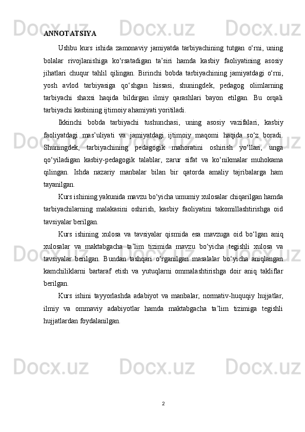 ANNOTATSIYA
Ushbu   kurs   ishida   zamonaviy   jamiyatda   tarbiyachining   tutgan   o‘rni,   uning
bolalar   rivojlanishiga   ko‘rsatadigan   ta’siri   hamda   kasbiy   faoliyatining   asosiy
jihatlari   chuqur   tahlil   qilingan.   Birinchi   bobda   tarbiyachining   jamiyatdagi   o‘rni,
yosh   avlod   tarbiyasiga   qo‘shgan   hissasi,   shuningdek,   pedagog   olimlarning
tarbiyachi   shaxsi   haqida   bildirgan   ilmiy   qarashlari   bayon   etilgan.   Bu   orqali
tarbiyachi kasbining ijtimoiy ahamiyati yoritiladi.
Ikkinchi   bobda   tarbiyachi   tushunchasi,   uning   asosiy   vazifalari,   kasbiy
faoliyatdagi   mas’uliyati   va   jamiyatdagi   ijtimoiy   maqomi   haqida   so‘z   boradi.
Shuningdek,   tarbiyachining   pedagogik   mahoratini   oshirish   yo‘llari,   unga
qo‘yiladigan   kasbiy-pedagogik   talablar,   zarur   sifat   va   ko‘nikmalar   muhokama
qilingan.   Ishda   nazariy   manbalar   bilan   bir   qatorda   amaliy   tajribalarga   ham
tayanilgan.
Kurs ishining yakunida mavzu bo‘yicha umumiy xulosalar chiqarilgan hamda
tarbiyachilarning   malakasini   oshirish,   kasbiy   faoliyatini   takomillashtirishga   oid
tavsiyalar berilgan. 
Kurs   ishining   xulosa   va   tavsiyalar   qismida   esa   mavzuga   oid   bo‘lgan   aniq
xulosalar   va   maktabgacha   ta’lim   tizimida   mavzu   bo‘yicha   tegishli   xulosa   va
ta vsiya lar   berilgan.   Bundan   tashqari   o‘rganilgan   masalalar   bo‘yicha   aniqlangan
kamchiliklarni   bartaraf   etish   va   yutuqlarni   ommalashtirishga   doir   aniq   takliflar
berilgan.
Kurs   ishini   tayyorlashda   adabiyot   va   manbalar ,   normativ-huquqiy   hujjatlar,
ilmiy   va   ommaviy   adabiyotlar   hamda   maktabgacha   ta’lim   tizimiga   tegishli
hujjat lardan  foydalanilgan.
2 