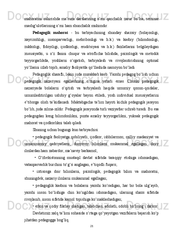 mahoratini   oshirishda   ma’ruza   darslarining   o‘rni   qanchalik   zarur   bo‘lsa,   seminar
mashg‘ulotlarining o‘rni ham shunchalik muhimdir. 
Pedagogik   mahorat   -   bu   tarbiyachining   shunday   shaxsiy   (bolajonligi,
xayrixohligi,   insonparvarligi,   mehribonligi   va   h.k.)   va   kasbiy   (bilimdonligi,
zukkoligi,   fidoyiligi,   ijodkorligi,   eruditsiyasi   va   h.k.)   fazilatlarini   belgilaydigan
xususiyatki,   u   o‘z   fanini   chuqur   va   atroflicha   bilishda,   psixologik   va   metodik
tayyorgarlikda,   yoshlarni   o‘rgatish,   tarbiyalash   va   rivojlantirishning   optimal
yo‘llarini izlab topib, amaliy faoliyatda qo‘llashida namoyon bo‘ladi
Pedagoglik sharafli, lekin juda murakkab kasb. Yaxshi pedagog bo‘lish uchun
pedagogik   nazariyani   egallashning   o‘zigina   yetarli   emas.   Chunki   pedagogik
nazariyada   bolalarni   o‘qitish   va   tarbiyalash   haqida   umumiy   qonun-qoidalar,
umumlashtirilgan   uslubiy   g‘oyalar   bayon   etiladi,   yosh   individual   xususiyatlarini
e’tiborga   olish   ta’kidlanadi.   Maktabgacha   ta’lim   hayoti   kichik  pedagogik   jarayon
bo‘lib, juda xilma-xildir. Pedagogik jarayonda turli vaziyatlar uchrab turadi. Bu esa
pedagogdan   keng   bilimdonlikni,   puxta   amaliy   tayyorgarlikni,   yuksak   pedagogik
mahorat va ijodkorlikni talab qiladi. 
Shuning uchun bugungi kun tarbiyachisi: 
• pedagogik faoliyatga qobiliyatli, ijodkor, ishbilarmon;  milliy madaniyat  va
umuminsoniy   qadriyatlarni,   dunyoviy   bilimlarni   mukammal   egallagan,   diniy
ilmlardan ham xabardor, ma’naviy barkamol;
  •   O‘zbekistonning   mustaqil   davlat   sifatida   taraqqiy   etishiga   ishonadigan,
vatanparvarlik burchini to‘g‘ri anglagan, e’tiqodli fuqaro; 
•   ixtisosga   doir   bilimlarni,   psixologik,   pedagogik   bilim   va   mahoratni,
shuningdek, nazariy ilmlarni mukammal egallagan; 
•   pedagoglik   kasbini   va   bolalarni   yaxshi   ko‘radigan,   har   bir   bola   ulg‘ayib,
yaxshi   inson   bo‘lishiga   chin   ko‘ngildan   ishonadigan,   ularning   shaxs   sifatida
rivojlanib, inson sifatida kamol topishiga ko‘maklashadigan; 
• erkin va ijodiy fikrlay oladigan, talabchan, adolatli, odobli bo‘lmog‘i darkor.
Davlatimiz xalq ta’limi sohasida o‘rtaga qo‘yayotgan vazifalarni bajarish ko‘p
jihatdan pedagogga bog‘liq. 
21 