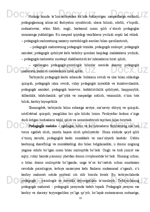 Hozirgi   kunda   ta’lim-tarbiyadan   ko‘zda   tutilayotgan   maqsadlarga   erishish,
pedagoglarning   xilma-xil   faoliyatini   uyushtirish,   ularni   bilimli,   odobli,   e’tiqodli,
mehnatsevar,   erkin   fikrli,   ongli,   barkamol   inson   qilib   o‘stirish   pedagoglar
zimmasiga yuklatilgan. Bu maqsad quyidagi vazifalarni yechish orqali hal etiladi:
– pedagogik mahoratning nazariy-metodologik asoslari bilan qurollantirish;
 – pedagogik mahoratning pedagogik texnika, pedagogik muloqot, pedagogik
nazokat, pedagogik qobiliyat kabi tarkibiy qismlari haqidagi malakalarni yechish;
– pedagogik mahoratni mustaqil shakllantirish ko‘nikmalarini hosil qilish; 
–   egallangan   pedagogik-psixologik   bilimlar   asosida   shaxsiy   pedagogik
mahoratni yaratish malakalarini hosil qilish.
Tarbiyachi pedagogik kasbi sohasida: bolalarni sevish va ular bilan ishlashga
qiziqish,   pedagogik   ishni   sevish,   ruhiy   pedagogik   ziyraklik   va   kuzatuvchanlik,
pedagogik   nazokat,   pedagogik   tasavvur,   tashkilotchilik   qobiliyati,   haqqoniylik,
dilkashlik,   talabchanlik,   qat’iylik   va   maqsadga   intilish,   vazminlik,   o‘zini   tuta
bilish, kasbiy layoqatlilik. 
Shuningdek,   tarbiyachi   bilim   sohasiga   saviya,   ma’naviy   ehtiyoj   va   qiziqish,
intellektual   qiziqish,   yangilikni   his   qila   bilishi   lozim.   Faoliyatlar   kishini   o‘ziga
duch kelgan hodisalarni tahlil qilish va umumlashtirish tajribasi bilan boyitadi. 
Pedagogik malaka   – egallagan bilim  va ko‘nikmalarni faoliyatning ma’lum
turini   egallab   olish,   yaxshi   bajara   olish   qobiliyatidir.   Shuni   alohida   qayd   qilib
o‘tmoq   zarurki,   pedagoglik   kasbi   murakkab   va   mas’uliyatli   kasbdir.   Ushbu
kasbning   sharafliligi   va   murakkabligi   shu   bilan   belgilanadiki,   u   doimo   ongning
yagona   sohibi   bo‘lgan   inson   bilan   muloqotda   bo‘ladi.   Ongli   va   tirik   jonzot   esa
aqliy, ruhiy hamda jismoniy jihatdan doimo rivojlanishda bo‘ladi. Shuning uchun,
u   bilan   doimo   muloqotda   bo‘lganda,   unga   ta’sir   ko‘rsatish   uchun   muntazam
ravishda   psixologiya,   tarbiya   nazariyasi   kabi   fanlarni   mukammal   o‘rganib,   o‘z
kasbiy   mahorati   ustida   muttasil   ish   olib   borishi   kerak.   Bu   tarbiyachilarda
pedagogik   –   psixologik   va   metodik   tayyorgarlikni   ta’minlaydi.   Tarbiyachining
pedagogik   mahorati   -   pedagogik   jarayonda   tarkib   topadi.   Pedagogik   jarayon   esa
kasbiy   va   shaxsiy   tayyorgarlikni   yo‘lga   qo‘yib,   bo‘lajak   mutaxassisni   mehnatga,
22 