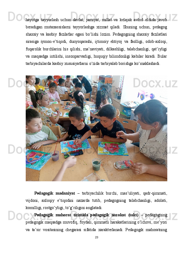 hayotga   tayyorlash   uchun   davlat,   jamiyat,   millat   va   kelajak   avlod   oldida   javob
beradigan   mutaxassislarni   tayyorlashga   xizmat   qiladi.   Shuning   uchun,   pedagog
shaxsiy   va   kasbiy   fazilatlar   egasi   bo‘lishi   lozim.   Pedagogning   shaxsiy   fazilatlari
sirasiga   iymon-e’tiqodi,   dunyoqarashi,   ijtimoiy   ehtiyoj   va   faolligi,   odob-axloqi,
fuqarolik   burchlarini   his   qilishi,   ma’naviyati,   dilkashligi,   talabchanligi,   qat’iyligi
va   maqsadga   intilishi,   insonparvarligi,   huquqiy   bilimdonligi   kabilar   kiradi.   Bular
tarbiyachilarda kasbiy xususiyatlarni o‘zida tarbiyalab borishga ko‘maklashadi.
Pedagogik   madaniyat   –   tarbiyachilik   burchi,   mas’uliyati,   qadr-qimmati,
vijdoni,   axloqiy   e’tiqodini   nazarda   tutib,   pedagogning   talabchanligi,   adolati,
komilligi, rostgo‘yligi, to‘g‘riligini anglatadi. 
Pedagogik   mahorat   tizimida   pedagogik   nazokat   (takt)   –   pedagogning
pedagogik maqsadga muvofiq, foydali, qimmatli harakatlarining o‘lchovi, me’yori
va   ta’sir   vositasining   chegarasi   sifatida   xarakterlanadi.   Pedagogik   mahoratning
23 