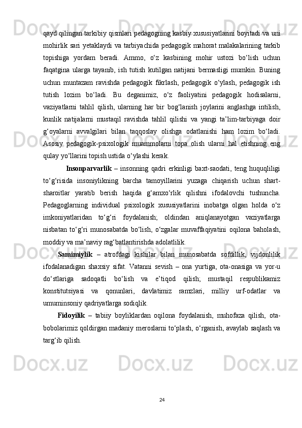 qayd qilingan tarkibiy qismlari pedagogning kasbiy xususiyatlarini boyitadi va uni
mohirlik sari yetaklaydi va tarbiyachida pedagogik mahorat malakalarining tarkib
topishiga   yordam   beradi.   Ammo,   o‘z   kasbining   mohir   ustozi   bo‘lish   uchun
faqatgina   ularga   tayanib,   ish   tutish   kutilgan   natijani   bermasligi   mumkin.   Buning
uchun   muntazam   ravishda   pedagogik   fikrlash,   pedagogik   o‘ylash,   pedagogik   ish
tutish   lozim   bo‘ladi.   Bu   deganimiz,   o‘z   faoliyatini   pedagogik   hodisalarni,
vaziyatlarni   tahlil   qilish,   ularning   har   bir   bog‘lanish   joylarini   anglashga   intilish,
kunlik   natijalarni   mustaqil   ravishda   tahlil   qilishi   va   yangi   ta’lim-tarbiyaga   doir
g‘oyalarni   avvalgilari   bilan   taqqoslay   olishga   odatlanishi   ham   lozim   bo‘ladi.
Asosiy   pedagogik-psixologik   muammolarni   topa   olish   ularni   hal   etishning   eng
qulay yo‘llarini topish ustida o‘ylashi kerak.
      Insonparvarlik   –   insonning   qadri   erkinligi   baxt-saodati,   teng   huquqliligi
to‘g‘risida   insoniylikning   barcha   tamoyillarini   yuzaga   chiqarish   uchun   shart-
sharoitlar   yaratib   berish   haqida   g‘amxo‘rlik   qilishni   ifodalovchi   tushuncha.
Pedagoglarning   individual   psixologik   xususiyatlarini   inobatga   olgan   holda   o‘z
imkoniyatlaridan   to‘g‘ri   foydalanish;   oldindan   aniqlanayotgan   vaziyatlarga
nisbatan   to‘g‘ri   munosabatda   bo‘lish,   o‘zgalar   muvaffaqiyatini   oqilona   baholash,
moddiy va ma’naviy rag‘batlantirishda adolatlilik. 
Samimiylik   –   atrofdagi   kishilar   bilan   munosabatda   sofdillik,   vijdonlilik
ifodalanadigan   shaxsiy   sifat.   Vatanni   sevish   –   ona   yurtiga,   ota-onasiga   va   yor-u
do‘stlariga   sadoqatli   bo‘lish   va   e’tiqod   qilish;   mustaqil   respublikamiz
konstitutsiyasi   va   qonunlari,   davlatimiz   ramzlari,   milliy   urf-odatlar   va
umuminsoniy qadriyatlarga sodiqlik. 
Fidoyilik   –   tabiiy   boyliklardan   oqilona   foydalanish,   muhofaza   qilish,   ota-
bobolarimiz qoldirgan madaniy meroslarni to‘plash, o‘rganish, avaylab saqlash va
targ‘ib qilish.
24 