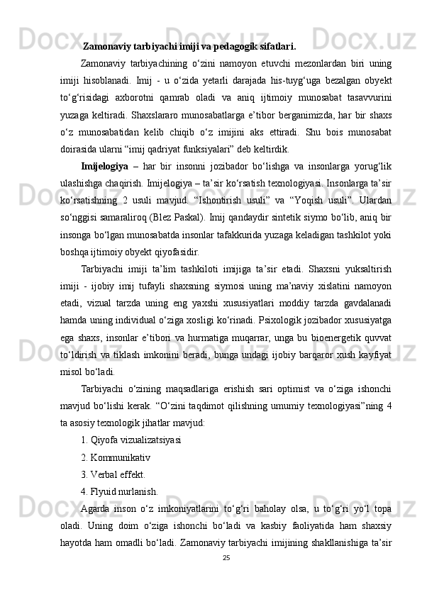  Zamonaviy tarbiyachi imiji va pedagogik sifatlari .
Zamonaviy   tarbiyachining   o‘zini   namoyon   etuvchi   mezonlardan   biri   uning
imiji   hisoblanadi.   Imij   -   u   o‘zida   yetarli   darajada   his-tuyg‘uga   bezalgan   obyekt
to‘g‘risidagi   axborotni   qamrab   oladi   va   aniq   ijtimoiy   munosabat   tasavvurini
yuzaga   keltiradi.   Shaxslararo   munosabatlarga   e’tibor   berganimizda,   har   bir   shaxs
o‘z   munosabatidan   kelib   chiqib   o‘z   imijini   aks   ettiradi.   Shu   bois   munosabat
doirasida ularni “imij qadriyat funksiyalari” deb keltirdik. 
Imijelogiya   –   har   bir   insonni   jozibador   bo‘lishga   va   insonlarga   yorug‘lik
ulashishga chaqirish. Imijelogiya – ta’sir ko‘rsatish texnologiyasi. Insonlarga ta’sir
ko‘rsatishning   2   usuli   mavjud.   “Ishontirish   usuli”   va   “Yoqish   usuli”.   Ulardan
so‘nggisi samaraliroq (Blez Paskal). Imij qandaydir sintetik siymo bo‘lib, aniq bir
insonga bo‘lgan munosabatda insonlar tafakkurida yuzaga keladigan tashkilot yoki
boshqa ijtimoiy obyekt qiyofasidir.
Tarbiyachi   imiji   ta’lim   tashkiloti   imijiga   ta’sir   etadi.   Shaxsni   yuksaltirish
imiji   -   ijobiy   imij   tufayli   shaxsning   siymosi   uning   ma’naviy   xislatini   namoyon
etadi,   vizual   tarzda   uning   eng   yaxshi   xususiyatlari   moddiy   tarzda   gavdalanadi
hamda uning individual o‘ziga xosligi ko‘rinadi. Psixologik jozibador xususiyatga
ega   shaxs,   insonlar   e’tibori   va   hurmatiga   muqarrar,   unga   bu   bioenergetik   quvvat
to‘ldirish   va   tiklash   imkonini   beradi,   bunga   undagi   ijobiy   barqaror   xush   kayfiyat
misol bo‘ladi. 
Tarbiyachi   o‘zining   maqsadlariga   erishish   sari   optimist   va   o‘ziga   ishonchi
mavjud  bo‘lishi   kerak.   “O‘zini   taqdimot   qilishning   umumiy   texnologiyasi”ning   4
ta asosiy texnologik jihatlar mavjud:
1. Qiyofa vizualizatsiyasi 
2. Kommunikativ 
3. Verbal effekt. 
4. Flyuid nurlanish.
Agarda   inson   o‘z   imkoniyatlarini   to‘g‘ri   baholay   olsa,   u   to‘g‘ri   yo‘l   topa
oladi.   Uning   doim   o‘ziga   ishonchi   bo‘ladi   va   kasbiy   faoliyatida   ham   shaxsiy
hayotda ham omadli bo‘ladi. Zamonaviy tarbiyachi imijining shakllanishiga ta’sir
25 