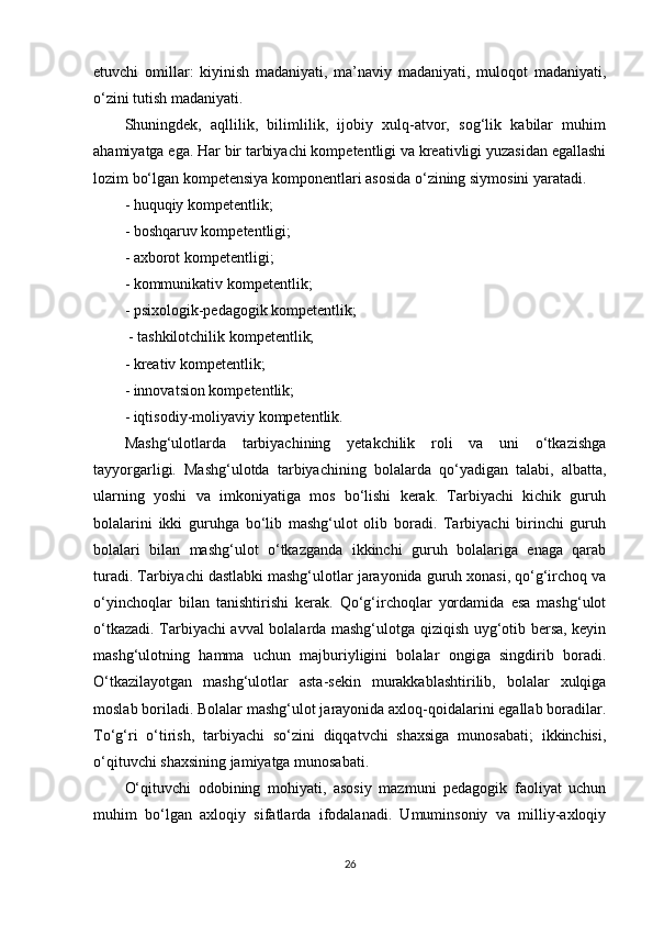 etuvchi   omillar:   kiyinish   madaniyati,   ma’naviy   madaniyati,   muloqot   madaniyati,
o‘zini tutish madaniyati. 
Shuningdek,   aqllilik,   bilimlilik,   ijobiy   xulq-atvor,   sog‘lik   kabilar   muhim
ahamiyatga ega. Har bir tarbiyachi kompetentligi va kreativligi yuzasidan egallashi
lozim bo‘lgan kompetensiya komponentlari asosida o‘zining siymosini yaratadi. 
- huquqiy kompetentlik; 
- boshqaruv kompetentligi; 
- axborot kompetentligi; 
- kommunikativ kompetentlik; 
- psixologik-pedagogik kompetentlik;
 - tashkilotchilik kompetentlik; 
- kreativ kompetentlik; 
- innovatsion kompetentlik; 
- iqtisodiy-moliyaviy kompetentlik.
Mashg‘ulotlarda   tarbiyachining   yetakchilik   roli   va   uni   o‘tkazishga
tayyorgarligi.   Mashg‘ulotda   tarbiyachining   bolalarda   qo‘yadigan   talabi,   albatta,
ularning   yoshi   va   imkoniyatiga   mos   bo‘lishi   kerak.   Tarbiyachi   kichik   guruh
bolalarini   ikki   guruhga   bo‘lib   mashg‘ulot   olib   boradi.   Tarbiyachi   birinchi   guruh
bolalari   bilan   mashg‘ulot   o‘tkazganda   ikkinchi   guruh   bolalariga   enaga   qarab
turadi. Tarbiyachi dastlabki mashg‘ulotlar jarayonida guruh xonasi, qo‘g‘irchoq va
o‘yinchoqlar   bilan   tanishtirishi   kerak.   Qo‘g‘irchoqlar   yordamida   esa   mashg‘ulot
o‘tkazadi. Tarbiyachi avval bolalarda mashg‘ulotga qiziqish uyg‘otib bersa, keyin
mashg‘ulotning   hamma   uchun   majburiyligini   bolalar   ongiga   singdirib   boradi.
O‘tkazilayotgan   mashg‘ulotlar   asta-sekin   murakkablashtirilib,   bolalar   xulqiga
moslab boriladi. Bolalar mashg‘ulot jarayonida axloq-qoidalarini egallab boradilar.
To‘g‘ri   o‘tirish,   tarbiyachi   so‘zini   diqqatvchi   shaxsiga   munosabati;   ikkinchisi,
o‘qituvchi shaxsining jamiyatga munosabati. 
O‘qituvchi   odobining   mohiyati,   asosiy   mazmuni   pedagogik   faoliyat   uchun
muhim   bo‘lgan   axloqiy   sifatlarda   ifodalanadi.   Umuminsoniy   va   milliy-axloqiy
26 