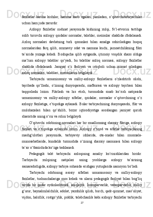 fazilatlar   barcha   kishilar,   hamma   kasb   egalari,   jumladan,   o‘qituvchitarbiyachilar
uchun ham juda zarurdir. 
Axloqiy   fazilatlar   mehnat   jarayonida   kishining   xulqi,   fe’l-atvorini   tartibga
solib   turuvchi   axloqiy   qoidalar   normalar,   talablar,   mezonlar   shaklida   ifodalanadi.
Axloq   normalari   davlatning   turli   qonunlari   bilan   amalga   oshiriladigan   huquq
normalaridan   farq   qilib,   ommaviy   odat   va   namuna   kuchi,   jamoatchilikning   fikri
ta’sirida   yuzaga   keladi.   Boshqacha   qilib   aytganda,   ijtimoiy   voqelik   shaxs   oldiga
ma’lum   axloqiy   talablar   qo‘yadi,   bu   talablar   axloq   normasi,   axloqiy   fazilatlar
shaklida   ifodalanadi.   Jamiyat   o‘z   faoliyati   va   istiqboli   uchun   xizmat   qiladigan
axloq normalari, talablari, mezonlarini belgilaydi. 
Tarbiyachi   umuminsoniy   va   milliy-axloqiy   fazilatlarni   o‘zlashtirib   olishi,
tajribada   qo‘llashi,   o‘zining   dunyoqarashi,   mafkurasi   va   axloqiy   tajribasi   bilan
taqqoslashi   lozim.   Fikrlash   va   his   etish,   turmushda   sinab   ko‘rish   natijasida
umuminsoniy   va   milliy-axloqiy   sifatlar,   qoidalar,   normalar   o‘qituvchining   o‘z
axloqiy fazilatiga, e’tiqodiga aylanadi. Bular tarbiyachining dunyoqarashi, fikr va
mulohazalari   bilan   qo‘shilib,   bozor   iqtisodiyotiga   asoslangan   jamiyat   qurish
sharoitida uning o‘rni va rolini belgilaydi 
O‘qituvchi odobining normalari har bir muallimning shaxsiy fikriga, axloqiy
fazilati   va   e’tiqodiga   aylanishi   lozim.   Axloqiy   e’tiqod   va   sifatlar   tarbiyachining
mashg‘ulotlari   jarayonida,   tarbiyaviy   ishlarida,   ota-onalar   bilan   muomala-
munosabatlarida,   kundalik   turmushda   o‘zining   shaxsiy   namunasi   bilan   axloqiy
ta’sir o‘tkazishida ko‘zga tashlanadi. 
Pedagogik   takt   tarbiyachi   axloqining   amaliy   ko‘rinishlaridan   biridir.
Tarbiyachi   xulqining   natijalari   uning   yoshlarga   axloqiy   ta’sirining
samaradorligida, axloqiy tarbiya sohasida erishgan yutuqlarida namoyon bo‘ladi. 
Tarbiyachi   odobining   asosiy   sifatlari   umuminsoniy   va   milliy-axloqiy
fazilatlar,   tushunchalariga   mos   keladi   va   ularni   pedagogik   faoliyat   bilan   bog‘liq
tarzda   bir   qadar   oydinlashtiradi,   aniqlaydi.   Insonparvarlik,   vatanparvarlik,   milliy
g‘urur, baynalmilalchilik, adolat, yaxshilik qilish, burch, qadr-qimmat, mas’uliyat,
vijdon, halollik, rostgo‘ylik, poklik, talabchanlik kabi axloqiy fazilatlar tarbiyachi
27 