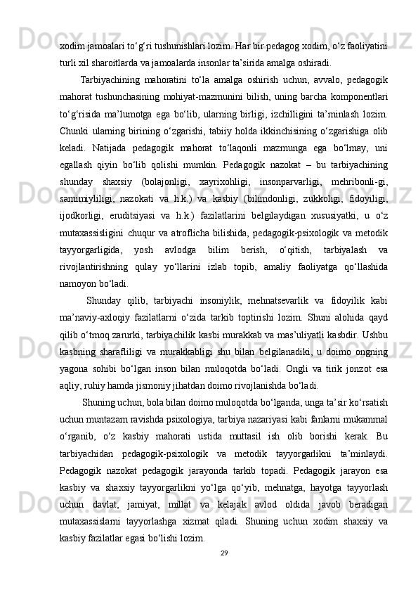 xodim jamoalari to‘g‘ri tushunishlari lozim. Har bir pedagog xodim, o‘z faoliyatini
turli xil sharoitlarda va jamoalarda insonlar ta’sirida amalga oshiradi. 
Tarbiyachining   mahoratini   to‘la   amalga   oshirish   uchun,   avvalo,   pedagogik
mahorat   tushunchasining   mohiyat-mazmunini   bilish,   uning   barcha   komponentlari
to‘g‘risida   ma’lumotga   ega   bo‘lib,   ularning   birligi,   izchilligini   ta’minlash   lozim.
Chunki   ularning   birining   o‘zgarishi,   tabiiy   holda   ikkinchisining   o‘zgarishiga   olib
keladi.   Natijada   pedagogik   mahorat   to‘laqonli   mazmunga   ega   bo‘lmay,   uni
egallash   qiyin   bo‘lib   qolishi   mumkin.   Pedagogik   nazokat   –   bu   tarbiyachining
shunday   shaxsiy   (bolajonligi,   xayrixohligi,   insonparvarligi,   mehribonli-gi,
samimiyliligi,   nazokati   va   h.k.)   va   kasbiy   (bilimdonligi,   zukkoligi,   fidoyiligi,
ijodkorligi,   eruditsiyasi   va   h.k.)   fazilatlarini   belgilaydigan   xususiyatki,   u   o‘z
mutaxassisligini   chuqur   va   atroflicha   bilishida,   pedagogik-psixologik   va   metodik
tayyorgarligida,   yosh   avlodga   bilim   berish,   o‘qitish,   tarbiyalash   va
rivojlantirishning   qulay   yo‘llarini   izlab   topib,   amaliy   faoliyatga   qo‘llashida
namoyon bo‘ladi.
  Shunday   qilib,   tarbiyachi   insoniylik,   mehnatsevarlik   va   fidoyilik   kabi
ma’naviy-axloqiy   fazilatlarni   o‘zida   tarkib   toptirishi   lozim.   Shuni   alohida   qayd
qilib o‘tmoq zarurki, tarbiyachilik kasbi murakkab va mas’uliyatli kasbdir. Ushbu
kasbning   sharafliligi   va   murakkabligi   shu   bilan   belgilanadiki,   u   doimo   ongning
yagona   sohibi   bo‘lgan   inson   bilan   muloqotda   bo‘ladi.   Ongli   va   tirik   jonzot   esa
aqliy, ruhiy hamda jismoniy jihatdan doimo rivojlanishda bo‘ladi.
 Shuning uchun, bola bilan doimo muloqotda bo‘lganda, unga ta’sir ko‘rsatish
uchun muntazam ravishda psixologiya, tarbiya nazariyasi kabi fanlarni mukammal
o‘rganib,   o‘z   kasbiy   mahorati   ustida   muttasil   ish   olib   borishi   kerak.   Bu
tarbiyachidan   pedagogik-psixologik   va   metodik   tayyorgarlikni   ta’minlaydi.
Pedagogik   nazokat   pedagogik   jarayonda   tarkib   topadi.   Pedagogik   jarayon   esa
kasbiy   va   shaxsiy   tayyorgarlikni   yo‘lga   qo‘yib,   mehnatga,   hayotga   tayyorlash
uchun   davlat,   jamiyat,   millat   va   kelajak   avlod   oldida   javob   beradigan
mutaxassislarni   tayyorlashga   xizmat   qiladi.   Shuning   uchun   xodim   shaxsiy   va
kasbiy fazilatlar egasi bo‘lishi lozim. 
29 