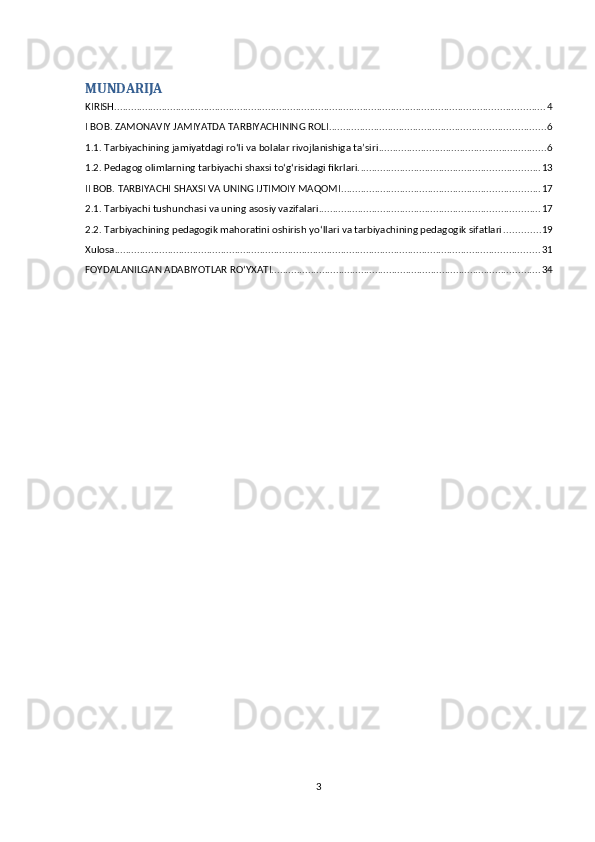 MUNDARIJA
KIRISH .......................................................................................................................................................... 4
I BOB. ZAMONAVIY JAMIYATDA TARBIYACHINING ROLI ............................................................................. 6
1.1. Tarbiyachining jamiyatdagi ro‘li va bolalar rivojlanishiga ta’siri ............................................................ 6
1.2. Pedagog olimlarning tarbiyachi shaxsi to‘g‘risidagi fikrlari. ................................................................ 13
II BOB. TARBIYACHI SHAXSI VA UNING IJTIMOIY MAQOMI ....................................................................... 17
2.1. Tarbiyachi tushunchasi va uning asosiy vazifalari ............................................................................... 17
2.2. Tarbiyachining pedagogik mahoratini oshirish yo‘llari va tarbiyachining pedagogik sifatlari ............. 19
Xulosa ........................................................................................................................................................ 31
FOYDALANILGAN ADABIYOTLAR RO‘YXATI. ............................................................................................... 34
3 